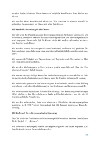 51
werden. Dadurch können Eltern besser auf mögliche Krankheiten ihrer Kinder rea-
gieren.
Wir werden einen Familientisch einsetzen. Wir brauchen in diesem Bereich re-
gelmäßige Anpassungen im Dialog mit allen Beteiligten.
Méi Qualitéits-Betreiung fir eis Kanner
Die CSV wird die Qualität unserer Betreuungsstrukturen für Kinder verbessern. Wir
werden die Anzahl der Erzieher für die Betreuung erhöhen. Der Betreuungsschlüssel
wird angepasst, damit mehr Zeit für Kinder bleibt. Wir wollen zudem eine hochwer-
tige Erzieher-Ausbildung.
Wir werden unsere Betreuungsstrukturen landesweit ausbauen und gezielter för-
dern, auch mit steuerlichen Anreizen und einem Qualitätslabel („employeur de qua-
lité“).
Wir werden die Tätigkeit von Tagesmüttern und Tagesvätern als Alternative zur Mai-
son relais attraktiver gestalten.
Wir werden Kinderkrippen in Unternehmen gezielt steuerlich und über ein „Em-
ployeur de qualité“-Label fördern.
Wir werden unangekündigte Kontrollen in den Betreuungsstrukturen einführen, beis-
pielsweise durch „Regionalagenten“. Nur so kann die Qualität sichergestellt werden.
Wir werden ein systematisches Monitoring der Standards der non-formalen Bildung
vornehmen – mit einer Qualitäts-Analyse der Strukturen und Betreuungsmodelle.
Wir werden einen rechtlichen Rahmen für Bildungs- und Betreuungseinrichtungen
(SEA) einführen. Die Eltern haben ein Recht auf Klarheit darüber, was hier die öf-
fentlich-rechtliche Aufgabe ist.
Wir werden sicherstellen, dass kein Missbrauch öffentlicher Betreuungsangebote
geschieht: z. B. 100 Prozent Elternurlaub bei 100 Prozent kostenloser Kinderbe-
treuung.
Méi Kafkraaft fir ze liewen an Index-Upassung
Die CSV wird eine familienfreundliche Steuerpolitik betreiben. Weitere Details lesen
Sie in Kapitel 1.1: „Steieren“.
Wir werden das Kindergeld staffeln und regelmäßig über den Index anpassen. Kin-
der dürfen nicht zum Armutsrisiko werden.
 