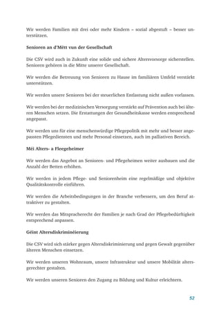 52
Wir werden Familien mit drei oder mehr Kindern – sozial abgestuft – besser un-
terstützen.
Senioren an d’Mëtt vun der Gesellschaft
Die CSV wird auch in Zukunft eine solide und sichere Altersvorsorge sicherstellen.
Senioren gehören in die Mitte unserer Gesellschaft.
Wir werden die Betreuung von Senioren zu Hause im familiären Umfeld verstärkt
unterstützen.
Wir werden unsere Senioren bei der steuerlichen Entlastung nicht außen vorlassen.
Wir werden bei der medizinischen Versorgung verstärkt auf Prävention auch bei älte-
ren Menschen setzen. Die Erstattungen der Gesundheitskasse werden entsprechend
angepasst.
Wir werden uns für eine menschenwürdige Pflegepolitik mit mehr und besser ange-
passten Pflegediensten und mehr Personal einsetzen, auch im palliativen Bereich.
Méi Alters- a Fleegeheimer
Wir werden das Angebot an Senioren- und Pflegeheimen weiter ausbauen und die
Anzahl der Betten erhöhen.
Wir werden in jedem Pflege- und Seniorenheim eine regelmäßige und objektive
Qualitätskontrolle einführen.
Wir werden die Arbeitsbedingungen in der Branche verbessern, um den Beruf at-
traktiver zu gestalten.
Wir werden das Mitspracherecht der Familien je nach Grad der Pflegebedürftigkeit
entsprechend anpassen.
Géint Altersdiskriminéierung
Die CSV wird sich stärker gegen Altersdiskriminierung und gegen Gewalt gegenüber
älteren Menschen einsetzen.
Wir werden unseren Wohnraum, unsere Infrastruktur und unsere Mobilität alters-
gerechter gestalten.
Wir werden unseren Senioren den Zugang zu Bildung und Kultur erleichtern.
 