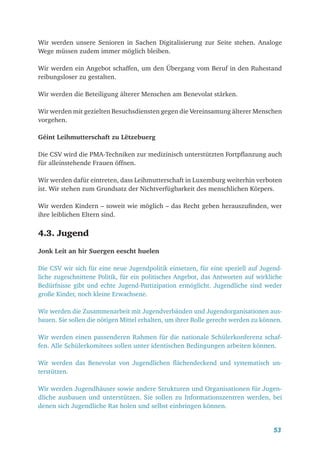 53
Wir werden unsere Senioren in Sachen Digitalisierung zur Seite stehen. Analoge
Wege müssen zudem immer möglich bleiben.
Wir werden ein Angebot schaffen, um den Übergang vom Beruf in den Ruhestand
reibungsloser zu gestalten.
Wir werden die Beteiligung älterer Menschen am Benevolat stärken.
Wir werden mit gezielten Besuchsdiensten gegen die Vereinsamung älterer Menschen
vorgehen.
Géint Leihmutterschaft zu Lëtzebuerg
Die CSV wird die PMA-Techniken zur medizinisch unterstützten Fortpflanzung auch
für alleinstehende Frauen öffnen.
Wir werden dafür eintreten, dass Leihmutterschaft in Luxemburg weiterhin verboten
ist. Wir stehen zum Grundsatz der Nichtverfügbarkeit des menschlichen Körpers.
Wir werden Kindern – soweit wie möglich – das Recht geben herauszufinden, wer
ihre leiblichen Eltern sind.
4.3. Jugend
Jonk Leit an hir Suergen eescht huelen
Die CSV wir sich für eine neue Jugendpolitik einsetzen, für eine speziell auf Jugend-
liche zugeschnittene Politik, für ein politisches Angebot, das Antworten auf wirkliche
Bedürfnisse gibt und echte Jugend-Partizipation ermöglicht. Jugendliche sind weder
große Kinder, noch kleine Erwachsene.
Wir werden die Zusammenarbeit mit Jugendverbänden und Jugendorganisationen aus-
bauen. Sie sollen die nötigen Mittel erhalten, um ihrer Rolle gerecht werden zu können.
Wir werden einen passenderen Rahmen für die nationale Schülerkonferenz schaf-
fen. Alle Schülerkomitees sollen unter identischen Bedingungen arbeiten können.
Wir werden das Benevolat von Jugendlichen flächendeckend und systematisch un-
terstützen.
Wir werden Jugendhäuser sowie andere Strukturen und Organisationen für Jugen-
dliche ausbauen und unterstützen. Sie sollen zu Informationszentren werden, bei
denen sich Jugendliche Rat holen und selbst einbringen können.
 