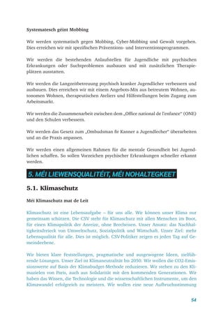54
Systematesch géint Mobbing
Wir werden systematisch gegen Mobbing, Cyber-Mobbing und Gewalt vorgehen.
Dies erreichen wir mit spezifischen Präventions- und Interventionsprogrammen.
Wir werden die bestehenden Anlaufstellen für Jugendliche mit psychischen
Erkrankungen oder Suchtproblemen ausbauen und mit zusätzlichen Therapie-
plätzen ausstatten.
Wir werden die Langzeitbetreuung psychisch kranker Jugendlicher verbessern und
ausbauen. Dies erreichen wir mit einem Angebots-Mix aus betreutem Wohnen, au-
tonomen Wohnen, therapeutischen Ateliers und Hilfestellungen beim Zugang zum
Arbeitsmarkt.
Wir werden die Zusammenarbeit zwischen dem „Office national de l’enfance“ (ONE)
und den Schulen verbessern.
Wir werden das Gesetz zum „Ombudsman fir Kanner a Jugendlecher“ überarbeiten
und an die Praxis anpassen.
Wir werden einen allgemeinen Rahmen für die mentale Gesundheit bei Jugend-
lichen schaffen. So sollen Vorzeichen psychischer Erkrankungen schneller erkannt
werden.
5. MÉI LIEWENSQUALITÉIT, MÉI NOHALTEGKEET
5.1. Klimaschutz
Méi Klimaschutz mat de Leit
Klimaschutz ist eine Lebensaufgabe – für uns alle. Wir können unser Klima nur
gemeinsam schützen. Die CSV steht für Klimaschutz mit allen Menschen im Boot,
für einen Klimapolitik der Anreize, ohne Brecheisen. Unser Ansatz: das Nachhal-
tigkeitsdreieck von Umweltschutz, Sozialpolitik und Wirtschaft. Unser Ziel: mehr
Lebensqualität für alle. Dies ist möglich. CSV-Politiker zeigen es jeden Tag auf Ge-
meindeebene.
Wir bieten klare Feststellungen, pragmatische und ausgewogene Ideen, zielfüh-
rende Lösungen. Unser Ziel ist Klimaneutralität bis 2050. Wir wollen die CO2-Emis-
sionswerte auf Basis der Klimabudget-Methode reduzieren. Wir stehen zu den Kli-
mazielen von Paris, auch aus Solidarität mit den kommenden Generationen. Wir
haben das Wissen, die Technologie und die wissenschaftlichen Instrumente, um den
Klimawandel erfolgreich zu meistern. Wir wollen eine neue Aufbruchsstimmung
 