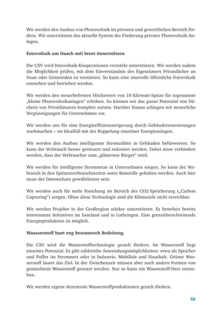 56
Wir werden den Ausbau von Photovoltaik im privaten und gewerblichen Bereich för-
dern. Wir unterstützen das aktuelle System der Förderung privater Photovoltaik-An-
lagen.
Fotovoltaik um Daach méi breet ënnerstëtzen
Die CSV wird Fotovoltaik-Kooperationen verstärkt unterstützen. Wir werden zudem
die Möglichkeit prüfen, mit dem Einverständnis des Eigentümers Privatdächer an
Staat oder Gemeinden zu vermieten. So kann eine sinnvolle öffentliche Fotovoltaik
entstehen und betrieben werden.
Wir werden den steuerbefreiten Höchstwert von 10 Kilowatt-Spitze für sogenannte
„kleine Photovoltaikanlagen“ erhöhen. So können wir das ganze Potenzial von Dä-
chern von Privathäusern komplett nutzen. Darüber hinaus schlagen wir steuerliche
Vergünstigungen für Unternehmen vor.
Wir werden uns für eine Energieeffizienzsteigerung durch Gebäuderenovierungen
starkmachen – im Idealfall mit der Koppelung einzelner Energieanlagen.
Wir werden den Ausbau intelligenter Stromzähler in Gebäuden befürworten. So
kann der Verbrauch besser gesteuert und reduziert werden. Dabei muss verhindert
werden, dass der Verbraucher zum „gläsernen Bürger“ wird.
Wir werden für intelligente Stromnetze in Unternehmen sorgen. So kann der Ver-
brauch in den Spitzenverbrauchszeiten unter Kontrolle gehalten werden. Auch hier
muss der Datenschutz gewährleistet sein.
Wir werden auch für mehr Forschung im Bereich der CO2-Speicherung („Carbon
Capturing“) sorgen. Ohne diese Technologie sind die Klimaziele nicht erreichbar.
Wir werden Projekte in der Großregion stärker unterstützen. Es bestehen bereits
interessante Initiativen im Saarland und in Lothringen. Eine grenzüberschreitende
Energieproduktion ist möglich.
Waasserstoff huet eng besonnesch Bedeitung
Die CSV wird die Wasserstofftechnologie gezielt fördern. Im Wasserstoff liegt
enormes Potenzial. Es gibt zahlreiche Anwendungsmöglichkeiten: etwa als Speicher
und Puffer im Stromnetz oder in Industrie, Mobilität und Haushalt. Grüner Was-
serstoff lautet das Ziel. In der Zwischenzeit müssen aber auch andere Formen von
gemischtem Wasserstoff genutzt werden. Nur so kann ein Wasserstoff-Netz entste-
hen.
Wir werden eigene dezentrale Wasserstoffproduktionen gezielt fördern.
 