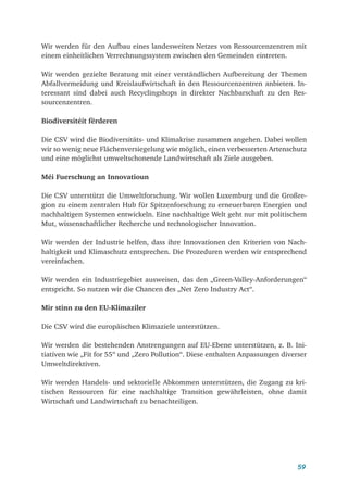 59
Wir werden für den Aufbau eines landesweiten Netzes von Ressourcenzentren mit
einem einheitlichen Verrechnungssystem zwischen den Gemeinden eintreten.
Wir werden gezielte Beratung mit einer verständlichen Aufbereitung der Themen
Abfallvermeidung und Kreislaufwirtschaft in den Ressourcenzentren anbieten. In-
teressant sind dabei auch Recyclingshops in direkter Nachbarschaft zu den Res-
sourcenzentren.
Biodiversitéit fërderen
Die CSV wird die Biodiversitäts- und Klimakrise zusammen angehen. Dabei wollen
wir so wenig neue Flächenversiegelung wie möglich, einen verbesserten Artenschutz
und eine möglichst umweltschonende Landwirtschaft als Ziele ausgeben.
Méi Fuerschung an Innovatioun
Die CSV unterstützt die Umweltforschung. Wir wollen Luxemburg und die Großre-
gion zu einem zentralen Hub für Spitzenforschung zu erneuerbaren Energien und
nachhaltigen Systemen entwickeln. Eine nachhaltige Welt geht nur mit politischem
Mut, wissenschaftlicher Recherche und technologischer Innovation.
Wir werden der Industrie helfen, dass ihre Innovationen den Kriterien von Nach-
haltigkeit und Klimaschutz entsprechen. Die Prozeduren werden wir entsprechend
vereinfachen.
Wir werden ein Industriegebiet ausweisen, das den „Green-Valley-Anforderungen“
entspricht. So nutzen wir die Chancen des „Net Zero Industry Act“.
Mir stinn zu den EU-Klimaziler
Die CSV wird die europäischen Klimaziele unterstützen.
Wir werden die bestehenden Anstrengungen auf EU-Ebene unterstützen, z. B. Ini-
tiativen wie „Fit for 55“ und „Zero Pollution“. Diese enthalten Anpassungen diverser
Umweltdirektiven.
Wir werden Handels- und sektorielle Abkommen unterstützen, die Zugang zu kri-
tischen Ressourcen für eine nachhaltige Transition gewährleisten, ohne damit
Wirtschaft und Landwirtschaft zu benachteiligen.
 