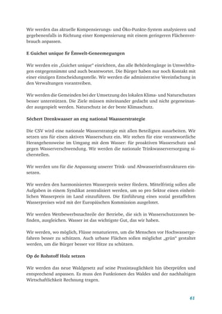 61
Wir werden das aktuelle Kompensierungs- und Öko-Punkte-System analysieren und
gegebenenfalls in Richtung einer Kompensierung mit einem geringeren Flächenver-
brauch anpassen.
E Guichet unique fir Ëmwelt-Geneemegungen
Wir werden ein „Guichet unique“ einrichten, das alle Behördengänge in Umweltfra-
gen entgegennimmt und auch beantwortet. Die Bürger haben nur noch Kontakt mit
einer einzigen Entscheidungsstelle. Wir werden die administrative Vereinfachung in
den Verwaltungen vorantreiben.
Wir werden die Gemeinden bei der Umsetzung des lokalen Klima- und Naturschutzes
besser unterstützen. Die Ziele müssen miteinander gedacht und nicht gegeneinan-
der ausgespielt werden. Naturschutz ist der beste Klimaschutz.
Séchert Drenkwaaser an eng national Waasserstrategie
Die CSV wird eine nationale Wasserstrategie mit allen Beteiligten ausarbeiten. Wir
setzen uns für einen aktiven Wasserschutz ein. Wir stehen für eine verantwortliche
Herangehensweise im Umgang mit dem Wasser: für proaktiven Wasserschutz und
gegen Wasserverschwendung. Wir werden die nationale Trinkwasserversorgung si-
cherstellen.
Wir werden uns für die Anpassung unserer Trink- und Abwasserinfrastrukturen ein-
setzen.
Wir werden den harmonisierten Wasserpreis weiter fördern. Mittelfristig sollen alle
Aufgaben in einem Syndikat zentralisiert werden, um so pro Sektor einen einheit-
lichen Wasserpreis im Land einzuführen. Die Einführung eines sozial gestaffelten
Wasserpreises wird mit der Europäischen Kommission ausgelotet.
Wir werden Wettbewerbsnachteile der Betriebe, die sich in Wasserschutzzonen be-
finden, ausgleichen. Wasser ist das wichtigste Gut, das wir haben.
Wir werden, wo möglich, Flüsse renaturieren, um die Menschen vor Hochwasserge-
fahren besser zu schützen. Auch urbane Flächen sollen möglichst „grün“ gestaltet
werden, um die Bürger besser vor Hitze zu schützen.
Op de Rohstoff Holz setzen
Wir werden das neue Waldgesetz auf seine Praxistauglichkeit hin überprüfen und
entsprechend anpassen. Es muss den Funktionen des Waldes und der nachhaltigen
Wirtschaftlichkeit Rechnung tragen.
 