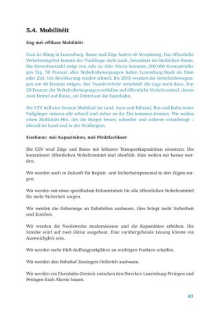 63
5.4. Mobilitéit
Eng méi effikass Mobilitéit
Stau ist Alltag in Luxemburg. Busse und Züge haben oft Verspätung. Das öffentliche
Verkehrsangebot kommt der Nachfrage nicht nach, besonders im ländlichen Raum.
Die Einwohnerzahl steigt von Jahr zu Jahr. Hinzu kommen 200.000 Grenzpendler
pro Tag. 50 Prozent aller Verkehrsbewegungen haben Luxemburg-Stadt als Start
oder Ziel. Die Bevölkerung wächst schnell. Bis 2035 werden die Verkehrsbewegun-
gen um 40 Prozent steigen. Der Transitverkehr verschärft die Lage noch dazu. Nur
20 Prozent der Verkehrsbewegungen entfallen auf öffentliche Verkehrsmittel, davon
zwei Drittel auf Busse, ein Drittel auf die Eisenbahn.
Die CSV will eine bessere Mobilität im Land. Auto und Fahrrad, Bus und Bahn sowie
Fußgänger müssen alle schnell und sicher an ihr Ziel kommen können. Wir wollen
einen Mobilitäts-Mix, der die Bürger besser, schneller und sicherer voranbringt –
überall im Land und in der Großregion.
Eisebunn: méi Kapazitéiten, méi Pénktlechkeet
Die CSV wird Züge und Busse mit höheren Transportkapazitäten einsetzen. Die
kostenlosen öffentlichen Verkehrsmittel sind überfüllt. Hier wollen wir besser wer-
den.
Wir werden auch in Zukunft für Begleit- und Sicherheitspersonal in den Zügen sor-
gen.
Wir werden mit einer spezifischen Polizeieinheit für alle öffentlichen Verkehrsmittel
für mehr Sicherheit sorgen.
Wir werden die Bahnsteige an Bahnhöfen ausbauen. Dies bringt mehr Sicherheit
und Komfort.
Wir werden die Nordstrecke modernisieren und die Kapazitäten erhöhen. Die
Strecke wird auf zwei Gleise ausgebaut. Eine vorübergehende Lösung könnte ein
Ausweichgleis sein.
Wir werden mehr P&R-Auffangparkplätze an wichtigen Punkten schaffen.
Wir werden den Bahnhof Zessingen-Hollerich ausbauen.
Wir werden ein Eisenbahn-Dreieck zwischen den Strecken Luxemburg-Petingen und
Petingen-Esch-Alzette bauen.
 