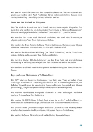 64
Wir werden uns dafür einsetzen, dass Luxemburg besser an das internationale Zu-
gnetz angebunden wird. Auch Nachtzüge dürfen dabei nicht fehlen. Zudem muss
die Zugverbindung Luxemburg-Brüssel schneller werden.
Tram: Vun der Stad och an d’Regioun
Die CSV wird die Tram-Trasse nach Findel zwecks Anbindung des Flughafens fer-
tigstellen. Wir werden die Möglichkeit einer Ausweitung in Richtung Niederanven/
Munsbach und gegebenenfalls Sandweiler/Contern (via N1) prioritär prüfen.
Wir werden die Trasse nach Hollerich ausbauen, um auch den Schulcampus
„Geesseknäppchen“ ans Tram-Netz anzuschließen.
Wir werden das Tram-Netz in Richtung Westen via Strassen, Bartringen und Mamer
erweitern – entweder über die Route d’Arlon oder über Hollerich.
Wir werden das Wohnviertel Kirchberg (am CLT/RTL-Standort) an die Tram-Trasse
entlang bislang nicht genutzter Bau-Flächen anbinden.
Wir werden Cloche d’Or/Kockelscheuer an das Tram-Netz mit anschließender
Ausweitung in Richtung Leudelingen und den Uni-Standort Belval anbinden.
Wir werden die Fahrrad-Infrastruktur parallel zur Erweiterung des Tram-Netzes aus-
bauen.
Bus: eng besser Ofstëmmung a Verlässlechkeet
Die CSV wird zur besseren Abstimmung von Bahn und Tram vermehrt „Pôles
d’échange“ einführen: in Luxemburg-Cloche d’Or und in Luxemburg-Hollerich, am
Bahnhof Howald sowie im erweiterten Einzugsgebiet der Hauptstadt mit Mamer
(Tossenberg), Junglinster (Beelenhaff) und Münsbach (Gewerbegebiet).
Wir werden verschiedene Busspuren alternativ in zwei Richtungen befahrbar
machen. Entsprechend den Stoßzeiten.
Wir werden die BHNS-Linien („Bus à haut niveau de service“) auf den Hauptver-
kehrsadern als konkurrenzfähige Alternativen zum Individualverkehr ausbauen.
Wir werden mehr Querverbindungen zwischen Ortschaften und Knotenpunkten
schaffen, besonders im ländlichen Raum. Stichwort: Express-Pendelbusse.
Wir werden Rufbusse flächendeckend im ländlichen Raum einführen.
 