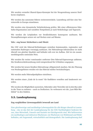 66
Wir werden vermehrt Shared-Space-Konzepte bei der Neugestaltung unserer Dorf-
kerne einplanen.
Wir werden das autonome Fahren weiterentwickeln. Luxemburg soll hier eine Vor-
reiterrolle in Europa einnehmen.
Wir werden eine dynamische Verkehrsleitung prüfen. Mit einer effizienteren Fahr-
bahn-Organisation und variablen Tempolimits je nach Verkehrslage und Tageszeit.
Wir werden die Leitplanken vor Straßenbäumen konsequent ausbauen. Bei
Neuanpflanzungen setzen wir auf Hecken statt auf Bäume.
Velo : eng besser Sécherheet a méi Weeër
Die CSV wird die Fahrrad-Verbindungen zwischen kommunalen, regionalen und
nationalen Radwegen vorrangig ausbauen. Die Fahrradwege-Infrastruktur ist nicht
überall von gleicher Qualität und befindet sich erst im Aufbau. Ziel ist ein zusam-
menhängendes nationales Netz.
Wir werden für weiter voneinander entfernte Orte Fahrrad-Expresswege anbieten.
Die Straßenverkehrsordnung wird entsprechend für S-Pedelecs angepasst.
Wir werden bei neuen Straßen Fahrradwege obligatorisch machen. Bei der Planung
von Neubaugebieten werden wir das Fahrrad stärker berücksichtigen.
Wir werden mehr Fahrradparkplätze einrichten.
Wir werden einen „Code de la route“ für Radfahrer erstellen und landesweit ver-
teilen.
Wir werden die Möglichkeit ausweiten, Fahrräder oder Tretroller mit in den Bus oder
in die Tram zu nehmen – auch zu Stoßzeiten. So verbessern wir die „Last-Mile-Mo-
bilität“ in den Städten.
5.5. Landesplanung
Eng vergläichbar Liewensqualitéit iwwerall am Land
Eine gleichwertige und nachhaltige Lebensqualität für alle Bürger überall in Luxem-
burg – das ist das Ziel der Landesplanung für die CSV
. Nachhaltigkeit bedeutet für
uns, dass Wirtschaft, Umwelt und Soziales im Gleichgewicht sind. Wir befürworten
ein nachhaltiges und inklusives Wachstum: ein Wachstum von Wohlstand und Wohl-
befinden, mit Augenmaß, wirtschaftlich und demografisch. Die Landesplanung darf
 