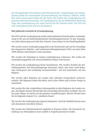67
der demografischen Entwicklung nicht hinterherlaufen. Hauptanliegen der Landes-
planung bleibt die harmonische Zusammenführung von Wohnen, Arbeiten, Mobi-
lität sowie einem guten Leben mit der Natur. Wir wollen eine Landesplanung des
gesunden Menschenverstandes, eine Landesplanung, die der Wirklichkeit Rechnung
trägt, eine Landesplanung, die unser Land fit für die Zukunft macht. Die CSV will
eine Landesplanung für und mit den Bürgern.
Méi politescht Gewiicht fir d’Landesplanung
Die CSV wird der Landesplanung wieder mehr politisches Gewicht geben. Landespla-
nung ist für uns ein fächerübergreifendes Gestaltungsinstrument. In den vergange-
nen zehn Jahren ging wertvolle Zeit verloren. Umso akuter ist der Handlungsbedarf.
Wir werden unsere Landesplanungspolitik in der Kontinuität und auf der Grundlage
des integrativen Verkehrs- und Landesentwicklungskonzeptes (IVL) aus dem Jahre
1999 effizient und kohärent weiter gestalten.
Wir werden die Datenlage in Sachen Landesplanung verbessern. Wir wollen die
Landesplanungspolitik mit wissenschaftlichen Fakten untermauen.
Wir werden die Landesplanung besser koordinieren. Wir werden deutlich die Ent­
wicklungsmittel und Entwicklungswege benennen, damit sich unser Land behut-
sam, konsequent und nachhaltig weiterentwickelt – mit den Gemeinden, mit den
Bürgern.
Wir werden allen Regionen des Landes ihrer Identität entsprechend weiterent­
wickeln. Alle Regionen haben das Recht, sich in ihrer Weise und in ihrem Tempo zu
entwickeln.
Wir werden für eine vergleichbare Lebensqualität in allen Regionen des Landes sor-
gen. Die Bürger müssen überall über die notwendige Infrastruktur verfügen. Für uns
hat jeder Bürger ein Recht auf die gleichen Grundleistungen. Weitere Details lesen
Sie im folgenden Kapitel 5.6: „Ländleche Raum“.
Wir werden die Landesplanung regional abstimmen. Auch der ländliche Raum muss
sich dynamisch entwickeln können.
Wir werden den Wachstumsdruck möglichst in Grenzen halten. Die dezentrale An-
siedlung von Arbeitsplätzen muss endlich in Angriff genommen werden.
 
