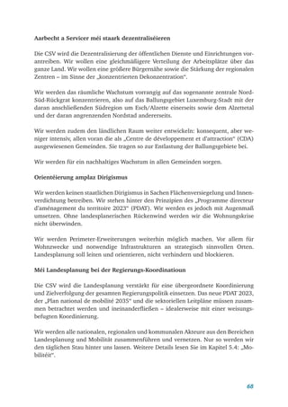 68
Aarbecht a Servicer méi staark dezentraliséieren
Die CSV wird die Dezentralisierung der öffentlichen Dienste und Einrichtungen vor­
antreiben. Wir wollen eine gleichmäßigere Verteilung der Arbeitsplätze über das
ganze Land. Wir wollen eine größere Bürgernähe sowie die Stärkung der regionalen
Zentren – im Sinne der „konzentrierten Dekonzentration“.
Wir werden das räumliche Wachstum vorrangig auf das sogenannte zentrale Nord-
Süd-Rückgrat konzentrieren, also auf das Ballungsgebiet Luxemburg-Stadt mit der
daran anschließenden Südregion um Esch/Alzette einerseits sowie dem Alzettetal
und der daran angrenzenden Nordstad andererseits.
Wir werden zudem den ländlichen Raum weiter entwickeln: konsequent, aber we-
niger intensiv, allen voran die als „Centre de développement et d’attraction“ (CDA)
ausgewiesenen Gemeinden. Sie tragen so zur Entlastung der Ballungsgebiete bei.
Wir werden für ein nachhaltiges Wachstum in allen Gemeinden sorgen.
Orientéierung amplaz Dirigismus
Wir werden keinen staatlichen Dirigismus in Sachen Flächenversiegelung und Innen-
verdichtung betreiben. Wir stehen hinter den Prinzipien des „Programme directeur
d’aménagement du territoire 2023“ (PDAT). Wir werden es jedoch mit Augenmaß
umsetzen. Ohne landesplanerischen Rückenwind werden wir die Wohnungskrise
nicht überwinden.
Wir werden Perimeter-Erweiterungen weiterhin möglich machen. Vor allem für
Wohnzwecke und notwendige Infrastrukturen an strategisch sinnvollen Orten.
Landesplanung soll leiten und orientieren, nicht verhindern und blockieren.
Méi Landesplanung bei der Regierungs-Koordinatioun
Die CSV wird die Landesplanung verstärkt für eine übergeordnete Koordinierung
und Zielverfolgung der gesamten Regierungspolitik einsetzen. Das neue PDAT 2023,
der „Plan national de mobilité 2035“ und die sektoriellen Leitpläne müssen zusam-
men betrachtet werden und ineinanderfließen – idealerweise mit einer weisungs­
befugten Koordinierung.
Wir werden alle nationalen, regionalen und kommunalen Akteure aus den Bereichen
Landesplanung und Mobilität zusammenführen und vernetzen. Nur so werden wir
den täglichen Stau hinter uns lassen. Weitere Details lesen Sie im Kapitel 5.4: „Mo-
bilitéit“.
 