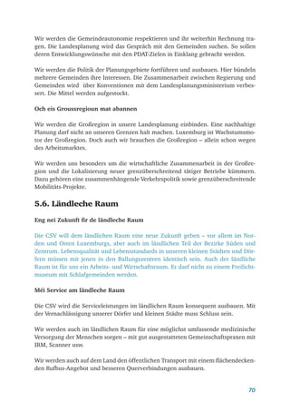 70
Wir werden die Gemeindeautonomie respektieren und ihr weiterhin Rechnung tra-
gen. Die Landesplanung wird das Gespräch mit den Gemeinden suchen. So sollen
deren Entwicklungswünsche mit den PDAT-Zielen in Einklang gebracht werden.
Wir werden die Politik der Planungsgebiete fortführen und ausbauen. Hier bündeln
mehrere Gemeinden ihre Interessen. Die Zusammenarbeit zwischen Regierung und
Gemeinden wird über Konventionen mit dem Landesplanungsministerium verbes-
sert. Die Mittel werden aufgestockt.
Och eis Groussregioun mat abannen
Wir werden die Großregion in unsere Landesplanung einbinden. Eine nachhaltige
Planung darf nicht an unseren Grenzen halt machen. Luxemburg ist Wachstumsmo-
tor der Großregion. Doch auch wir brauchen die Großregion – allein schon wegen
des Arbeitsmarktes.
Wir werden uns besonders um die wirtschaftliche Zusammenarbeit in der Großre-
gion und die Lokalisierung neuer grenzüberschreitend tätiger Betriebe kümmern.
Dazu gehören eine zusammenhängende Verkehrspolitik sowie grenzüberschreitende
Mobilitäts-Projekte.
5.6. Ländleche Raum
Eng nei Zukunft fir de ländleche Raum
Die CSV will dem ländlichen Raum eine neue Zukunft geben – vor allem im Nor-
den und Osten Luxemburgs, aber auch im ländlichen Teil der Bezirke Süden und
Zentrum. Lebensqualität und Lebensstandards in unseren kleinen Städten und Dör-
fern müssen mit jenen in den Ballungszentren identisch sein. Auch der ländliche
Raum ist für uns ein Arbeits- und Wirtschaftsraum. Er darf nicht zu einem Freilicht-
museum mit Schlafgemeinden werden.
Méi Service am ländleche Raum
Die CSV wird die Serviceleistungen im ländlichen Raum konsequent ausbauen. Mit
der Vernachlässigung unserer Dörfer und kleinen Städte muss Schluss sein.
Wir werden auch im ländlichen Raum für eine möglichst umfassende medizinische
Versorgung der Menschen sorgen – mit gut ausgestatteten Gemeinschaftspraxen mit
IRM, Scanner usw.
Wir werden auch auf dem Land den öffentlichen Transport mit einem flächendecken-
den Rufbus-Angebot und besseren Querverbindungen ausbauen.
 