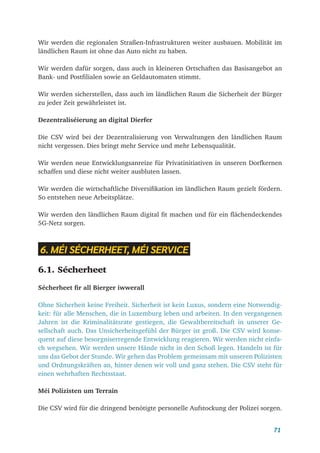 71
Wir werden die regionalen Straßen-Infrastrukturen weiter ausbauen. Mobilität im
ländlichen Raum ist ohne das Auto nicht zu haben.
Wir werden dafür sorgen, dass auch in kleineren Ortschaften das Basisangebot an
Bank- und Postfilialen sowie an Geldautomaten stimmt.
Wir werden sicherstellen, dass auch im ländlichen Raum die Sicherheit der Bürger
zu jeder Zeit gewährleistet ist.
Dezentraliséierung an digital Dierfer
Die CSV wird bei der Dezentralisierung von Verwaltungen den ländlichen Raum
nicht vergessen. Dies bringt mehr Service und mehr Lebensqualität.
Wir werden neue Entwicklungsanreize für Privatinitiativen in unseren Dorfkernen
schaffen und diese nicht weiter ausbluten lassen.
Wir werden die wirtschaftliche Diversifikation im ländlichen Raum gezielt fördern.
So entstehen neue Arbeitsplätze.
Wir werden den ländlichen Raum digital fit machen und für ein flächendeckendes
5G-Netz sorgen.
6. MÉI SÉCHERHEET, MÉI SERVICE
6.1. Sécherheet
Sécherheet fir all Bierger iwwerall
Ohne Sicherheit keine Freiheit. Sicherheit ist kein Luxus, sondern eine Notwendig-
keit: für alle Menschen, die in Luxemburg leben und arbeiten. In den vergangenen
Jahren ist die Kriminalitätsrate gestiegen, die Gewaltbereitschaft in unserer Ge-
sellschaft auch. Das Unsicherheitsgefühl der Bürger ist groß. Die CSV wird konse-
quent auf diese besorgniserregende Entwicklung reagieren. Wir werden nicht einfa-
ch wegsehen. Wir werden unsere Hände nicht in den Schoß legen. Handeln ist für
uns das Gebot der Stunde. Wir gehen das Problem gemeinsam mit unseren Polizisten
und Ordnungskräften an, hinter denen wir voll und ganz stehen. Die CSV steht für
einen wehrhaften Rechtsstaat.
Méi Polizisten um Terrain
Die CSV wird für die dringend benötigte personelle Aufstockung der Polizei sorgen.
 