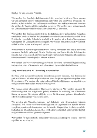 72
Das hat für uns absolute Priorität.
Wir werden den Beruf des Polizisten attraktiver machen. In diesem Sinne werden
wir die Karrieren unserer Polizeibeamten aufwerten und die Profile erweitern: be-
sonders auf technischer und technologischer Ebene. Nur so können unsere Beamten
die Vielfalt der heutigen Polizeiaufgaben meistern. Wir werden unter anderem auch
die Gerichtsurteile betreffend die Laufbahnen B1/C1 umsetzen.
Wir werden den Beamten mehr Zeit für die Erfüllung ihrer polizeilichen Aufgaben
einräumen. Deshalb werden wir unsere Polizei entbürokratisieren und dadurch mehr
Zeit für die eigentliche Polizeiarbeit schaffen. So werden wir z. B. den Transport von
Gefangenen an Vollzugsbeamte auslagern. Wir wollen Prävention und Proximität-
sarbeit stärker in den Vordergrund rücken.
Wir werden die Ausrüstung unserer Polizei ständig verbessern und an die Realitäten
anpassen. Deshalb stehen wir für die Einführung von Tasern für die Polizisten im
Einsatz. Wir werden auch die Gesetzgebung betreffend die Bodycams überarbeiten
damit diese effektiver eingesetzt werden können.
Wir werden die Videoüberwachung ausweiten und eine verstärkte Digitalisierung
im Interesse einer effizienteren und effektiveren Polizeiarbeit herbeiführen.
Keng rechtsfräi Raim zu Lëtzebuerg a Platzverweis
Die CSV wird in Luxemburg keine rechtsfreien Zonen zulassen. Ihre Existenz ist
gleichbedeutend mit einer Kapitulation vor einer der grundlegenden Aufgaben eines
Rechtsstaates. Wir werden alle notwendigen Mittel mobilisieren, um den Bürgern
den gesamten öffentlichen Raum zurückzugeben.
Wir werden einen allgemeinen Platzverweis einführen. Wir werden unseren Si-
cherheitsorganen die Möglichkeit geben, wirksam für Ordnung im öffentlichen
Raum zu sorgen. Sie müssen effektiv gegen die Besetzung privater Grundstücke
oder Gebäudeeingänge vorgehen können.
Wir werden die Videoüberwachung auf Bahnhöfe und Kriminalitäts-Hotspots
ausweiten. Wir sehen Videoüberwachung nicht als Gegensatz zum Schutz der Pri-
vatsphäre, sondern als Instrument zum Schutz der bürgerlichen Freiheiten und der
Sicherheit im öffentlichen Raum. Dies wird selbstverständlich unter strikter Einhal-
tung unserer Datenschutzgesetze umgesetzt.
Wir werden für systematische Polizeipatrouillen an den Hotspots sorgen – sowohl
tagsüber als auch nachts.
 