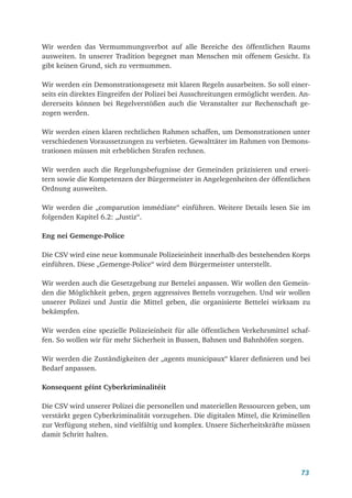 73
Wir werden das Vermummungsverbot auf alle Bereiche des öffentlichen Raums
ausweiten. In unserer Tradition begegnet man Menschen mit offenem Gesicht. Es
gibt keinen Grund, sich zu vermummen.
Wir werden ein Demonstrationsgesetz mit klaren Regeln ausarbeiten. So soll einer­
seits ein direktes Eingreifen der Polizei bei Ausschreitungen ermöglicht werden. An-
dererseits können bei Regelverstößen auch die Veranstalter zur Rechenschaft ge-
zogen werden.
Wir werden einen klaren rechtlichen Rahmen schaffen, um Demonstrationen unter
verschiedenen Voraussetzungen zu verbieten. Gewalttäter im Rahmen von Demons-
trationen müssen mit erheblichen Strafen rechnen.
Wir werden auch die Regelungsbefugnisse der Gemeinden präzisieren und erwei-
tern sowie die Kompetenzen der Bürgermeister in Angelegenheiten der öffentlichen
Ordnung ausweiten.
Wir werden die „comparution immédiate“ einführen. Weitere Details lesen Sie im
folgenden Kapitel 6.2: „Justiz“.
Eng nei Gemenge-Police
Die CSV wird eine neue kommunale Polizeieinheit innerhalb des bestehenden Korps
einführen. Diese „Gemenge-Police“ wird dem Bürgermeister unterstellt.
Wir werden auch die Gesetzgebung zur Bettelei anpassen. Wir wollen den Gemein-
den die Möglichkeit geben, gegen aggressives Betteln vorzugehen. Und wir wollen
unserer Polizei und Justiz die Mittel geben, die organisierte Bettelei wirksam zu
bekämpfen.
Wir werden eine spezielle Polizeieinheit für alle öffentlichen Verkehrsmittel schaf-
fen. So wollen wir für mehr Sicherheit in Bussen, Bahnen und Bahnhöfen sorgen.
Wir werden die Zuständigkeiten der „agents municipaux“ klarer definieren und bei
Bedarf anpassen.
Konsequent géint Cyberkriminalitéit
Die CSV wird unserer Polizei die personellen und materiellen Ressourcen geben, um
verstärkt gegen Cyberkriminalität vorzugehen. Die digitalen Mittel, die Kriminellen
zur Verfügung stehen, sind vielfältig und komplex. Unsere Sicherheitskräfte müssen
damit Schritt halten.
 