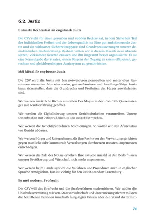 74
6.2. Justiz
E staarke Rechtsstaat an eng staark Justiz
Die CSV steht für einen gesunden und stabilen Rechtsstaat, in dem Sicherheit Teil
der individuellen Freiheit und der Lebensqualität ist. Eine gut funktionierende Jus-
tiz und ein wirksamer Sicherheitsapparat sind Grundvoraussetzungen unserer de-
mokratischen Rechtsordnung. Deshalb wollen wir in diesem Bereich neue Akzente
setzen, wirksamere Gesetze erlassen und ihn insgesamt besser organisieren. Es ist
eine Kernaufgabe des Staates, seinen Bürgern den Zugang zu einem effizienten, ge-
rechten und gleichberechtigten Justizsystem zu gewährleisten.
Méi Mëttel fir eng besser Justiz
Die CSV wird die Justiz mit den notwendigen personellen und materiellen Res-
sourcen ausstatten. Nur eine starke, gut strukturierte und handlungsfähige Justiz
kann sicherstellen, dass die Grundrechte und Freiheiten der Bürger gewährleistet
sind.
Wir werden zusätzliche Richter einstellen. Der Magistratsberuf wird für Quereinstei-
ger mit Berufserfahrung geöffnet.
Wir werden die Digitalisierung unserer Gerichtsbarkeiten vorantreiben. Unsere
Datenbanken mit Jurisprudenzen sollen ausgebaut werden.
Wir werden die Gerichtsprozeduren beschleunigen. So wollen wir den Affärenstau
vor Gericht abbauen.
Wir werden Bürger und Unternehmen, die ihre Rechte vor den Verwaltungsgerichten
gegen staatliche oder kommunale Verwaltungen durchsetzen mussten, angemessen
entschädigen.
Wir werden die Zahl der Notare erhöhen. Ihre aktuelle Anzahl ist den Bedürfnissen
unserer Bevölkerung und Wirtschaft nicht mehr angemessen.
Wir werden beim Handelsgericht die Verfahren und Prozeduren auch in englischer
Sprache ermöglichen. Das ist wichtig für den Justiz-Standort Luxemburg.
Ee méi modernt Strofrecht
Die CSV will das Strafrecht und die Strafverfahren modernisieren. Wir wollen die
Unschuldsvermutung stärken. Staatsanwaltschaft und Untersuchungsrichter müssen
die betroffenen Personen innerhalb festgelegter Fristen über den Stand der Ermitt-
 