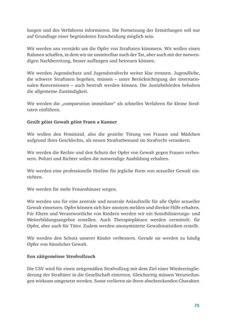 75
lungen und des Verfahrens informieren. Die Fortsetzung der Ermittlungen soll nur
auf Grundlage einer begründeten Entscheidung möglich sein.
Wir werden uns verstärkt um die Opfer von Straftaten kümmern. Wir wollen einen
Rahmen schaffen, in dem wir sie unmittelbar nach der Tat, aber auch mit der notwen-
digen Nachbereitung, besser auffangen und betreuen können.
Wir werden Jugendschutz und Jugendstrafrecht weiter klar trennen. Jugendliche,
die schwere Straftaten begehen, müssen – unter Berücksichtigung der internatio-
nalen Konventionen – auch bestraft werden können. Die Justizbehörden behalten
die allgemeine Zuständigkeit.
Wir werden die „comparution immédiate“ als schnelles Verfahren für kleine Straf-
taten einführen.
Gezilt géint Gewalt géint Fraen a Kanner
Wir wollen den Feminizid, also die gezielte Tötung von Frauen und Mädchen
aufgrund ihres Geschlechts, als neuen Straftatbestand im Strafrecht verankern.
Wir werden die Rechte und den Schutz der Opfer von Gewalt gegen Frauen verbes-
sern. Polizei und Richter sollen die notwendige Ausbildung erhalten.
Wir werden eine professionelle Hotline für jegliche Form von sexueller Gewalt ein-
richten.
Wir werden für mehr Frauenhäuser sorgen.
Wir werden uns für eine zentrale und neutrale Anlaufstelle für alle Opfer sexueller
Gewalt einsetzen. Opfer können sich hier anonym melden und direkte Hilfe erhalten.
Für Eltern und Verantwortliche von Kindern werden wir ein Sensibilisierungs- und
Weiterbildungsangebot erstellen. Auch Therapieplätzen werden vermittelt: für
Opfer, aber auch für Täter. Zudem werden anonymisierte Gewaltstatistiken erstellt.
Wir werden den Schutz unserer Kinder verbessern. Gerade sie werden zu häufig
Opfer von häuslicher Gewalt.
Een zäitgeméisse Strofvollzuch
Die CSV wird für einen zeitgemäßen Strafvollzug mit dem Ziel einer Wiedereinglie-
derung der Straftäter in die Gesellschaft eintreten. Gleichzeitig müssen Verurteilun-
gen wirksam umgesetzt werden. Sonst verlieren sie ihren abschreckenden Charakter.
 