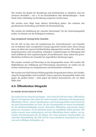 76
Wir werden die Regeln für Bewährung und Strafaufschub so abändern, dass bei
schweren Verstößen – wie z. B. bei Sexualdelikten oder Misshandlungen – keine
Strafe mehr vollständig zur Bewährung ausgesetzt werden kann.
Wir werden neue Wege beim offenen Strafvollzug gehen. Das entlastet den
geschlossenen Strafvollzug und fördert die Resozialisierung.
Wir werden die Einführung des „bracelet électronique“ für die Untersuchungshaft
prüfen. So können wir die Gefängnisse entlasten.
Eng europäesch Léisung beim Cannabis
Für die CSV ist klar, dass die Legalisierung des „Freizeitkonsums“ von Cannabis
nur im Rahmen einer europäischen Lösung angestrebt werden kann. Diese Lösung
muss vor allem mit unseren Nachbarländern abgesprochen werden. Wir wollen den
Drogentourismus nach Luxemburg verhindern. Legalisierungen im Alleingang sind
nicht zielführend. Eine Legalisierung des „Freizeitkonsums“ muss zudem den gesun-
dheitlichen Gefahren des Cannabis bei Jugendlichen Rechnung tragen.
Wir werden verstärkt auf Prävention in der Drogenpolitik setzen. Wir werden alle
Möglichkeiten der Aufklärung und Überwachung unterstützen. So wollen wir die
weitere Ausbreitung von Drogenkonsum und Kriminalität verhindern.
Wir werden eine Null-Toleranz-Politik gegenüber Drogendealern fahren. Der Strafka-
talog für Drogendelikte wird verschärft. Unsere repressive Drogenpolitik richtet sich
gegen die großen Dealer – nicht gegen die kleinen Konsumenten, die vor allem
Opfer sind.
6.3. Ëffentlechen Déngscht
Ee staarke Service-Staat fir d’Leit
Ein starker Service-Staat für die Bürger. – das ist Ziel der CSV
. Der Name „Öffentlicher
Dienst“ ist Programm. Wir stehen für einen neutralen, effizienten und transparenten
Öffentlichen Dienst. Unsere Staatsbeamten und Staatsangestellten sind zentral für
das gute Zusammenleben im Land, für den Zusammenhalt in unserer Gesellschaft,
für die Wettbewerbsfähigkeit unserer Wirtschaft. Öffentlicher und privater Sektor
gehen nur zusammen. In der Pandemie haben sie vorbildliche Arbeit geleistet. Wir
wollen unseren Staat modernisieren und den Öffentlichen Dienst stärken: mit op-
timalen Serviceleistungen für die Bürger, mit einem positiven Arbeitsumfeld, mit
sinnvoller Weiterbildung. Die CSV tritt für einen attraktiven Staatsdienst als siche-
rern und vielfältigen Arbeitgeber ein.
 