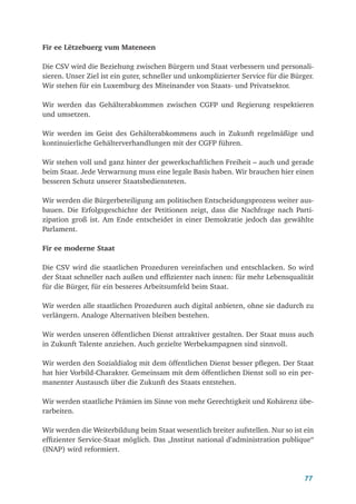 77
Fir ee Lëtzebuerg vum Mateneen
Die CSV wird die Beziehung zwischen Bürgern und Staat verbessern und personali-
sieren. Unser Ziel ist ein guter, schneller und unkomplizierter Service für die Bürger.
Wir stehen für ein Luxemburg des Miteinander von Staats- und Privatsektor.
Wir werden das Gehälterabkommen zwischen CGFP und Regierung respektieren
und umsetzen.
Wir werden im Geist des Gehälterabkommens auch in Zukunft regelmäßige und
kontinuierliche Gehälterverhandlungen mit der CGFP führen.
Wir stehen voll und ganz hinter der gewerkschaftlichen Freiheit – auch und gerade
beim Staat. Jede Verwarnung muss eine legale Basis haben. Wir brauchen hier einen
besseren Schutz unserer Staatsbediensteten.
Wir werden die Bürgerbeteiligung am politischen Entscheidungsprozess weiter aus-
bauen. Die Erfolgsgeschichte der Petitionen zeigt, dass die Nachfrage nach Parti-
zipation groß ist. Am Ende entscheidet in einer Demokratie jedoch das gewählte
Parlament.
Fir ee moderne Staat
Die CSV wird die staatlichen Prozeduren vereinfachen und entschlacken. So wird
der Staat schneller nach außen und effizienter nach innen: für mehr Lebensqualität
für die Bürger, für ein besseres Arbeitsumfeld beim Staat.
Wir werden alle staatlichen Prozeduren auch digital anbieten, ohne sie dadurch zu
verlängern. Analoge Alternativen bleiben bestehen.
Wir werden unseren öffentlichen Dienst attraktiver gestalten. Der Staat muss auch
in Zukunft Talente anziehen. Auch gezielte Werbekampagnen sind sinnvoll.
Wir werden den Sozialdialog mit dem öffentlichen Dienst besser pflegen. Der Staat
hat hier Vorbild-Charakter. Gemeinsam mit dem öffentlichen Dienst soll so ein per-
manenter Austausch über die Zukunft des Staats entstehen.
Wir werden staatliche Prämien im Sinne von mehr Gerechtigkeit und Kohärenz übe-
rarbeiten.
Wir werden die Weiterbildung beim Staat wesentlich breiter aufstellen. Nur so ist ein
effizienter Service-Staat möglich. Das „Institut national d’administration publique“
(INAP) wird reformiert.
 