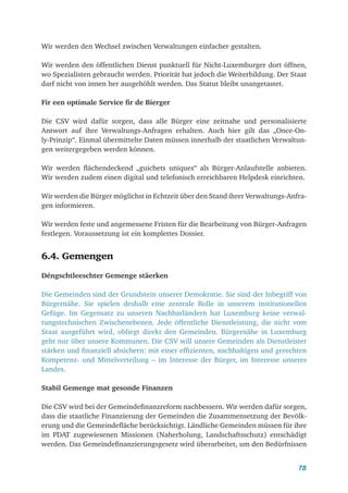 78
Wir werden den Wechsel zwischen Verwaltungen einfacher gestalten.
Wir werden den öffentlichen Dienst punktuell für Nicht-Luxemburger dort öffnen,
wo Spezialisten gebraucht werden. Priorität hat jedoch die Weiterbildung. Der Staat
darf nicht von innen her ausgehöhlt werden. Das Statut bleibt unangetastet.
Fir een optimale Service fir de Bierger
Die CSV wird dafür sorgen, dass alle Bürger eine zeitnahe und personalisierte
Antwort auf ihre Verwaltungs-Anfragen erhalten. Auch hier gilt das „Once-On-
ly-Prinzip“. Einmal übermittelte Daten müssen innerhalb der staatlichen Verwaltun-
gen weitergegeben werden können.
Wir werden flächendeckend „guichets uniques“ als Bürger-Anlaufstelle anbieten.
Wir werden zudem einen digital und telefonisch erreichbaren Helpdesk einrichten.
Wir werden die Bürger möglichst in Echtzeit über den Stand ihrer Verwaltungs-Anfra-
gen informieren.
Wir werden feste und angemessene Fristen für die Bearbeitung von Bürger-Anfragen
festlegen. Voraussetzung ist ein komplettes Dossier.
6.4. Gemengen
Déngschtleeschter Gemenge stäerken
Die Gemeinden sind der Grundstein unserer Demokratie. Sie sind der Inbegriff von
Bürgernähe. Sie spielen deshalb eine zentrale Rolle in unserem institutionellen
Gefüge. Im Gegensatz zu unseren Nachbarländern hat Luxemburg keine verwal-
tungstechnischen Zwischenebenen. Jede öffentliche Dienstleistung, die nicht vom
Staat ausgeführt wird, obliegt direkt den Gemeinden. Bürgernähe in Luxemburg
geht nur über unsere Kommunen. Die CSV will unsere Gemeinden als Dienstleister
stärken und finanziell absichern: mit einer effizienten, nachhaltigen und gerechten
Kompetenz- und Mittelverteilung – im Interesse der Bürger, im Interesse unseres
Landes.
Stabil Gemenge mat gesonde Finanzen
Die CSV wird bei der Gemeindefinanzreform nachbessern. Wir werden dafür sorgen,
dass die staatliche Finanzierung der Gemeinden die Zusammensetzung der Bevölk-
erung und die Gemeindefläche berücksichtigt. Ländliche Gemeinden müssen für ihre
im PDAT zugewiesenen Missionen (Naherholung, Landschaftsschutz) entschädigt
werden. Das Gemeindefinanzierungsgesetz wird überarbeitet, um den Bedürfnissen
 