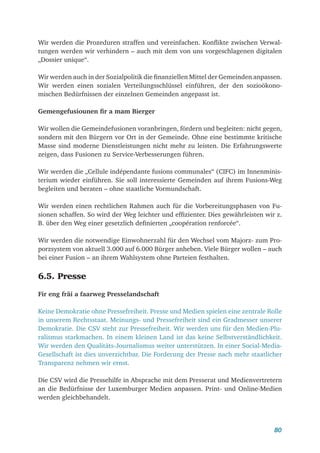 80
Wir werden die Prozeduren straffen und vereinfachen. Konflikte zwischen Verwal-
tungen werden wir verhindern – auch mit dem von uns vorgeschlagenen digitalen
„Dossier unique“.
Wir werden auch in der Sozialpolitik die finanziellen Mittel der Gemeinden anpassen.
Wir werden einen sozialen Verteilungsschlüssel einführen, der den sozioökono-
mischen Bedürfnissen der einzelnen Gemeinden angepasst ist.
Gemengefusiounen fir a mam Bierger
Wir wollen die Gemeindefusionen voranbringen, fördern und begleiten: nicht gegen,
sondern mit den Bürgern vor Ort in der Gemeinde. Ohne eine bestimmte kritische
Masse sind moderne Dienstleistungen nicht mehr zu leisten. Die Erfahrungswerte
zeigen, dass Fusionen zu Service-Verbesserungen führen.
Wir werden die „Cellule indépendante fusions communales“ (CIFC) im Innenminis-
terium wieder einführen. Sie soll interessierte Gemeinden auf ihrem Fusions-Weg
begleiten und beraten – ohne staatliche Vormundschaft.
Wir werden einen rechtlichen Rahmen auch für die Vorbereitungsphasen von Fu-
sionen schaffen. So wird der Weg leichter und effizienter. Dies gewährleisten wir ­
z.
B. über den Weg einer gesetzlich definierten „coopération renforcée“.
Wir werden die notwendige Einwohnerzahl für den Wechsel vom Majorz- zum Pro-
porzsystem von aktuell 3.000 auf 6.000 Bürger anheben. Viele Bürger wollen – auch
bei einer Fusion – an ihrem Wahlsystem ohne Parteien festhalten.
6.5. Presse
Fir eng fräi a faarweg Presselandschaft
Keine Demokratie ohne Pressefreiheit. Presse und Medien spielen eine zentrale Rolle
in unserem Rechtsstaat. Meinungs- und Pressefreiheit sind ein Gradmesser unserer
Demokratie. Die CSV steht zur Pressefreiheit. Wir werden uns für den Medien-Plu-
ralismus starkmachen. In einem kleinen Land ist das keine Selbstverständlichkeit.
Wir werden den Qualitäts-Journalismus weiter unterstützen. In einer Social-Media-­
Gesellschaft ist dies unverzichtbar. Die Forderung der Presse nach mehr staatlicher
Transparenz nehmen wir ernst.
Die CSV wird die Pressehilfe in Absprache mit dem Presserat und Medienvertretern
an die Bedürfnisse der Luxemburger Medien anpassen. Print- und Online-Medien
werden gleichbehandelt.
 