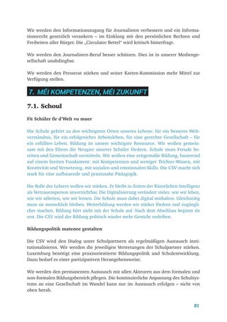 81
Wir werden den Informationszugang für Journalisten verbessern und ein Informa-
tionsrecht gesetzlich verankern – im Einklang mit den persönlichen Rechten und
Freiheiten aller Bürger. Die „Circulaire Bettel“ wird kritisch hinterfragt.
Wir werden den Journalisten-Beruf besser schützen. Dies ist in unserer Medienge-
sellschaft unabdingbar.
Wir werden den Presserat stärken und seiner Karten-Kommission mehr Mittel zur
Verfügung stellen.
7. MÉI KOMPETENZEN, MÉI ZUKUNFT
7.1. Schoul
Fit Schüler fir d’Welt vu muer
Die Schule gehört zu den wichtigsten Orten unseres Lebens: für ein besseres Welt-
verständnis, für ein erfolgreiches Arbeitsleben, für eine gerechte Gesellschaft – für
ein erfülltes Leben. Bildung ist unsere wichtigste Ressource. Wir wollen gemein-
sam mit den Eltern die Neugier unserer Schüler fördern. Schule muss Freude be-
reiten und Gemeinschaft vermitteln. Wir wollen eine zeitgemäße Bildung, basierend
auf einem breiten Fundament: mit Kompetenzen und weniger Trichter-Wissen, mit
Kreativität und Vernetzung, mit sozialen und emotionalen Skills. Die CSV macht sich
stark für eine aufbauende und praxisnahe Pädagogik.
Die Rolle des Lehrers wollen wir stärken. Er bleibt in Zeiten der Künstlichen Intelligenz
als Vertrauensperson unverzichtbar. Die Digitalisierung verändert vieles: wie wir leben,
wie wir arbeiten, wie wir lernen. Die Schule muss dabei digital mithalten. Gleichzeitig
muss sie menschlich bleiben. Weiterbildung werden wir stärker fördern und zugängli-
cher machen. Bildung hört nicht mit der Schule auf. Nach dem Abschluss beginnt sie
erst. Die CSV wird der Bildung politisch wieder mehr Gewicht verleihen.
Bildungspolitik matenee gestalten
Die CSV wird den Dialog unter Schulpartnern als regelmäßigen Austausch insti-
tutionalisieren. Wir werden die jeweiligen Vertretungen der Schulpartner stärken.
Luxemburg benötigt eine praxisorientierte Bildungspolitik und Schulentwicklung.
Dazu bedarf es einer partizipativen Herangehensweise.
Wir werden den permanenten Austausch mit allen Akteuren aus dem formalen und
non-formalen Bildungsbereich pflegen. Die kontinuierliche Anpassung des Schulsys-
tems an eine Gesellschaft im Wandel kann nur im Austausch erfolgen – nicht von
oben herab.
 