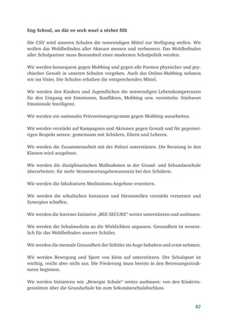 82
Eng Schoul, an där ee sech wuel a sécher fillt
Die CSV wird unseren Schulen die notwendigen Mittel zur Verfügung stellen. Wir
wollen das Wohlbefinden aller Akteure messen und verbessern. Das Wohlbefinden
aller Schulpartner muss Bestandteil einer modernen Schulpolitik werden.
Wir werden konsequent gegen Mobbing und gegen alle Formen physischer und psy-
chischer Gewalt in unseren Schulen vorgehen. Auch das Online-Mobbing nehmen
wir ins Visier. Die Schulen erhalten die entsprechenden Mittel.
Wir werden den Kindern und Jugendlichen die notwendigen Lebenskompetenzen
für den Umgang mit Emotionen, Konflikten, Mobbing usw. vermitteln: Stichwort
Emotionale Intelligenz.
Wir werden ein nationales Präventionsprogramm gegen Mobbing ausarbeiten.
Wir werden verstärkt auf Kampagnen und Aktionen gegen Gewalt und für gegensei-
tigen Respekt setzen: gemeinsam mit Schülern, Eltern und Lehrern.
Wir werden die Zusammenarbeit mit der Polizei unterstützen. Die Beratung in den
Klassen wird ausgebaut.
Wir werden die disziplinarischen Maßnahmen in der Grund- und Sekundarschule
überarbeiten: für mehr Verantwortungsbewusstsein bei den Schülern.
Wir werden die fakultativen Meditations-Angebote erweitern.
Wir werden die schulischen Instanzen und Dienststellen verstärkt vernetzen und
Synergien schaffen.
Wir werden die Internet-Initiative „BEE SECURE“ weiter unterstützen und ausbauen.
Wir werden die Schulmedizin an die Wirklichkeit anpassen. Gesundheit ist wesent-
lich für das Wohlbefinden unserer Schüler.
Wir werden die mentale Gesundheit der Schüler im Auge behalten und ernst nehmen.
Wir werden Bewegung und Sport von klein auf unterstützen. Der Schulsport ist
wichtig, reicht aber nicht aus. Die Förderung muss bereits in den Betreuungsstruk-
turen beginnen.
Wir werden Initiativen wie „Bewegte Schule“ weiter ausbauen: von den Kinderta-
gesstätten über die Grundschule bis zum Sekundarschulabschluss.
 