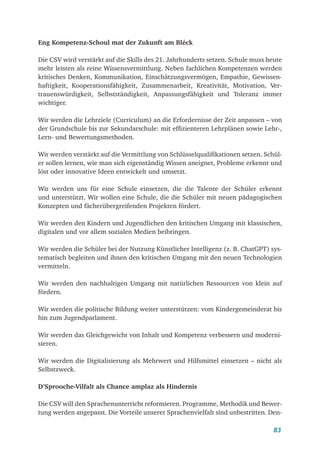 83
Eng Kompetenz-Schoul mat der Zukunft am Bléck
Die CSV wird verstärkt auf die Skills des 21. Jahrhunderts setzen. Schule muss heute
mehr leisten als reine Wissensvermittlung. Neben fachlichen Kompetenzen werden
kritisches Denken, Kommunikation, Einschätzungsvermögen, Empathie, Gewissen-
haftigkeit, Kooperationsfähigkeit, Zusammenarbeit, Kreativität, Motivation, Ver-
trauenswürdigkeit, Selbstständigkeit, Anpassungsfähigkeit und Toleranz immer
wichtiger.
Wir werden die Lehrziele (Curriculum) an die Erfordernisse der Zeit anpassen – von
der Grundschule bis zur Sekundarschule: mit effizienteren Lehrplänen sowie Lehr-,
Lern- und Bewertungsmethoden.
Wir werden verstärkt auf die Vermittlung von Schlüsselqualifikationen setzen. Schül-
er sollen lernen, wie man sich eigenständig Wissen aneignet, Probleme erkennt und
löst oder innovative Ideen entwickelt und umsetzt.
Wir werden uns für eine Schule einsetzen, die die Talente der Schüler erkennt
und unterstützt. Wir wollen eine Schule, die die Schüler mit neuen pädagogischen
Konzepten und fächerübergreifenden Projekten fördert.
Wir werden den Kindern und Jugendlichen den kritischen Umgang mit klassischen,
digitalen und vor allem sozialen Medien beibringen.
Wir werden die Schüler bei der Nutzung Künstlicher Intelligenz (z. B. ChatGPT) sys-
tematisch begleiten und ihnen den kritischen Umgang mit den neuen Technologien
vermitteln.
Wir werden den nachhaltigen Umgang mit natürlichen Ressourcen von klein auf
fördern.
Wir werden die politische Bildung weiter unterstützen: vom Kindergemeinderat bis
hin zum Jugendparlament.
Wir werden das Gleichgewicht von Inhalt und Kompetenz verbessern und moderni-
sieren.
Wir werden die Digitalisierung als Mehrwert und Hilfsmittel einsetzen – nicht als
Selbstzweck.
D’Sprooche-Vilfalt als Chance amplaz als Hindernis
Die CSV will den Sprachenunterricht reformieren. Programme, Methodik und Bewer-
tung werden angepasst. Die Vorteile unserer Sprachenvielfalt sind unbestritten. Den-
 