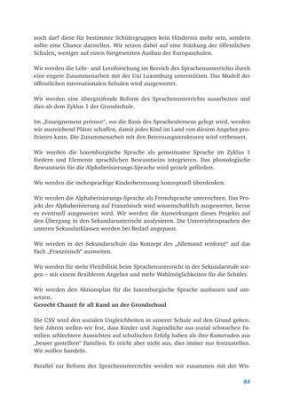 84
noch darf diese für bestimmte Schülergruppen kein Hindernis mehr sein, sondern
sollte eine Chance darstellen. Wir setzen dabei auf eine Stärkung der öffentlichen
Schulen, weniger auf einen fortgesetzten Ausbau der Europaschulen.
Wir werden die Lehr- und Lernforschung im Bereich des Sprachenunterrichts durch
eine engere Zusammenarbeit mit der Uni Luxemburg unterstützen. Das Modell der
öffentlichen internationalen Schulen wird ausgewertet.
Wir werden eine übergreifende Reform des Sprachenunterrichts ausarbeiten und
dies ab dem Zyklus 1 der Grundschule.
Im „Enseignement précoce“, wo die Basis des Sprachenlernens gelegt wird, werden
wir ausreichend Plätze schaffen, damit jedes Kind im Land von diesem Angebot pro-
fitieren kann. Die Zusammenarbeit mit den Betreuungsstrukturen wird verbessert.
Wir werden die luxemburgische Sprache als gemeinsame Sprache im Zyklus 1
fördern und Elemente sprachlichen Bewusstseins integrieren. Das phonologische
Bewusstsein für die Alphabetisierungs-Sprache wird gezielt gefördert.
Wir werden die mehrsprachige Kinderbetreuung konzeptuell überdenken.
Wir werden die Alphabetisierungs-Sprache als Fremdsprache unterrichten. Das Pro-
jekt der Alphabetisierung auf Französisch wird wissenschaftlich ausgewertet, bevor
es eventuell ausgeweitet wird. Wir werden die Auswirkungen dieses Projekts auf
den Übergang in den Sekundarunterricht analysieren. Die Unterrichtssprachen der
unteren Sekundarklassen werden bei Bedarf angepasst.
Wir werden in der Sekundarschule das Konzept des „Allemand renforcé“ auf das
Fach „Französisch“ ausweiten.
Wir werden für mehr Flexibilität beim Sprachenunterricht in der Sekundarstufe sor-
gen – mit einem flexibleren Angebot und mehr Wahlmöglichkeiten für die Schüler.
Wir werden den Aktionsplan für die luxemburgische Sprache ausbauen und um-
setzen.
Gerecht Chancë fir all Kand an der Grondschoul
Die CSV wird den sozialen Ungleichheiten in unserer Schule auf den Grund gehen.
Seit Jahren stellen wir fest, dass Kinder und Jugendliche aus sozial schwachen Fa-
milien schlechtere Aussichten auf schulischen Erfolg haben als ihre Kameraden aus
„besser gestellten“ Familien. Es reicht aber nicht aus, dies immer nur festzustellen.
Wir wollen handeln.
Parallel zur Reform des Sprachenunterrichts werden wir zusammen mit der Wis-
 