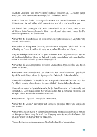 85
senschaft Ursachen- und Interventionsforschung betreiben und Lösungen ausar-
beiten, um allen Kindern die bestmöglichen Chancen zu bieten.
Die CSV wird eine echte Hausaufgabenhilfe für alle Schüler einführen. Mit Qua-
litätskriterien. Sie soll pädagogisch unterstützen und nicht nur beaufsichtigen.
Wir werden das Kontingent an Unterrichtsstunden so berechnen, dass es dem
wirklichen Bedarf entspricht. Jedes Kind – ob schwach oder stark – muss die Un-
terstützung erhalten, die es verdient.
Wir werden die Grundschulen in sozial schwächeren Regionen oder Vierteln syste-
matisch unterstützen.
Wir werden ein Kompetenz-Screening einführen um mögliche Defizite bei Kindern
frühzeitig im Zyklus 1 zu identifizieren um so schnell handeln zu können.
Um gleichwertige Startchancen für jedes einzelne Kind zu gewährleisten werden
wir landesweit für jede Klasse im Zyklus 1 jeweils einen Lehrer und einen Erzieher
vorsehen und die Lehrziele (Curriculum) anpassen.
Wir werden die Zusammenarbeit zwischen Grundschule, Maison relais und Eltern
weiter verbessern.
Wir werden allen Grundschulen – so wie bereits den Sekundarschulen – gleichwer-
tiges Informatik-Material zur Verfügung stellen. Wie in der Sekundarschule.
Wir werden auch in der Grundschule multidisziplinäre Teams einführen – nach dem
Vorbild der schulpsychologischen Beratung (SePAS) in den Sekundarschulen.
Wir werden – so wie im Secondaire – ein „Projet d’établissement“ in der Grundschule
ermöglichen. Die Schulen sollen hier Lösungen für ihre spezifischen Probleme vor-
schlagen. Dabei können sie unterstützt werden.
Wir werden die Logik der Schulzyklen überdenken.
Wir werden die „Bilans“ auswerten und anpassen. Sie sollen klarer und verständli-
cher werden.
Wir werden ab dem Zyklus 4 wieder eine Benotung mit Punkten einführen, parallel
zur Kompetenzbewertung. So wird der Übergang zum Secondaire fließender. Die
Orientierungsprozedur werden wir anpassen.
Wir werden Interventionsprogramme für „Risiko-Familien“ ausarbeiten.
 
