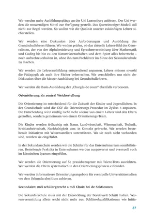 87
Wir werden mehr Ausbildungsplätze an der Uni Luxemburg anbieten. Der Uni wer-
den die notwendigen Mittel zur Verfügung gestellt. Das Quereinsteiger-Modell soll
nicht zur Regel werden. So wollen wir die Qualität unserer zukünftigen Lehrer si-
cherstellen.
Wir werden eine Diskussion über Anforderungen und Ausbildung des
Grundschullehrers führen. Wir wollen prüfen, ob das aktuelle Lehrer-Bild des Gene-
ralisten, der von der Alphabetisierung und Sprachenvermittlung über Mathematik
und Coding bis hin zu den Naturwissenschaften und dem Sport alles beherrscht –
noch aufrechtzuerhalten ist, ohne ihn zum Fachlehrer im Sinne der Sekundarschule
zu machen.
Wir werden die Lehrerausbildung entsprechend anpassen. Lehrer müssen sowohl
die Pädagogik als auch ihre Fächer beherrschen. Wir verschließen uns nicht der
Diskussion über die Master-Ausbildung bei Grundschullehrern.
Wir werden die Basis-Ausbildung der „Chargés de cours“ ebenfalls verbessern.
Orientéierung als zentral Weichestellung
Die Orientierung ist entscheidend für die Zukunft der Kinder und Jugendlichen. In
der Grundschule wird die CSV die Orientierungs-Prozedur im Zyklus 4 anpassen.
Die Entscheidung wird künftig nicht mehr alleine von einem Lehrer und den Eltern
getroffen, sondern gemeinsam von einem Orientierungs-Team.
Die Kinder werden frühzeitig mit Natur, Landwirtschaft, Wissenschaft, Technik,
Kreislaufwirtschaft, Nachhaltigkeit usw. in Kontakt gebracht. Wir werden beste-
hende Initiativen mit Wissensateliers unterstützen. Wo sie noch nicht vorhanden
sind, werden sie eingeführt.
In der Sekundarschule werden wir die Schüler für das Unternehmertum sensibilisie-
ren. Bestehende Praktika in Unternehmen werden ausgewertet und eventuell auch
im klassischen Lyzeum eingeführt.
Wir werden die Orientierung auf 5e praxisbezogener mit Talent-Tests ausrichten.
Wir werden die Eltern systematisch in den Orientierungsprozess einbinden.
Wir werden informativere Orientierungsangebote für eventuelle Universitätsstudien
vor dem Sekundarabschluss anbieten.
Secondaire: méi schülergerecht a méi Choix bei de Sektiounen
Die Sekundarschule muss mit der Entwicklung der Berufswelt Schritt halten. Wis-
sensvermittlung allein reicht nicht mehr aus. Schlüsselqualifikationen wie Initia-
 