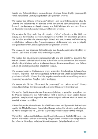 88
tivgeist und Selbstständigkeit werden immer wichtiger. Jeder Schüler muss gemäß
seinen schulischen Leistungen gefördert und gefordert werden.
Wir werden das „Régime préparatoire“ stärken – mit mehr Informationen über die
Chancen des Préparatoire für Schüler, Eltern und Lehrer der Grundschule. Außer-
dem soll eine konsequente Reorientierung von 7eG-Schülern, die im ersten Trimes-
ter deutliche Schwächen aufweisen, gewährleistet werden.
Wir werden die Unterstufe des „Secondaire général“ reformieren. Die Differen-
zierung der Hauptfächer in zwei Leitungsstufen werden wir umsetzbar gestalten.
Die Schulen erhalten die notwendigen Mittel um eine externe Differenzierung
gewährleisten zu können. Das Promotionssystem wird transparenter und verständli-
cher gestaltet werden. Leistung muss stärker gefördert werden.
Wir werden in der gesamten Sekundarstufe den Sprachenunterricht flexibler ge­
stalten. Die Schüler erhalten mehr Wahlmöglichkeiten.
Wir werden den klassischen Sekundarunterricht neu und attraktiver gestalten. Wir
werden die starr definierten Sektionen aufbrechen anstatt zusätzliche Sektionen zu
schaffen. Den Schülern soll ein konkret definierter Rahmen von Haupt- und Neben-
fächern als Wahlmöglichkeiten angeboten werden.
Wir werden konkrete Maßnahmen gegen vorzeitige Schulabgänge („Décrochage
scolaire“) ergreifen – mit Beratungsstellen für Schüler und Eltern mit einer schüler-
gerechten Nachhilfe. Wir werden Pilotprojekte von alternativen Ausbildungsstruktu-
ren auswerten und das Angebot weiter ausbauen.
Wir werden die Fächer „Education à la citoyenneté“ und „Vie et société“ überar-
beiten. Nachhaltige Entwicklung und politische Bildung werden integriert.
Wir werden das Referendariat der Sekundarschullehrer praxisnäher ausrichten und
die Qualität verbessern. Das Referendariat wird in mehr als einem „Ordre d’ensei-
gnement“ verpflichtend eingeführt. Die Bewertung der Schüler wird als fester Be­
standteil wieder eingeführt.
Wir werden prüfen, den Schülern der Abschlussklassen im allgemeinen Sekundarun-
terricht die Möglichkeit zum Doppelabschluss zu geben. Sie könnten so gleichzeitig
ihr Abitur ablegen und ein „Diplôme d’aptitude professionnelle“ (DAP) erlangen.
Wir werden – neben der Einführung des Krankenpflegers auf Bachelor-Niveau – eine
Reform aus einem Guss der Ausbildung des gesamten Kranken- und Pflegebereichs
durchführen. Diese baut auf einer Neudefinition der Aufgabenbereiche auf.
 