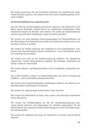 89
Wir werden gemeinsam mit den beruflichen Fachleuten die Ausbildung der ange-
henden Erzieher anpassen. Wir werden ferner eine zweite Ausbildungsstätte für Er-
zieher schaffen.
Eis Berufsausbildung muss opgewäert ginn
Die CSV wird die Berufsausbildung konsequent aufwerten. Das Handwerk ist der
Motor unserer Wirtschaft. Vielfach fehlt es an qualifizierten Arbeitskräften. Ohne
Handwerker können die Betriebe nicht arbeiten. Wir wollen die Handwerksberufe
und die entsprechenden Ausbildungen wieder attraktiver gestalten.
Wir werden eine groß angelegte Promotionskampagne für Handwerksberufe auf
den Weg bringen. Das Handwerk muss wieder den Stellenwert erhalten, den es ein-
mal hatte und den es verdient.
Wir werden die Schüler frühzeitig und wiederholt für die handwerklichen, tech-
nischen und wissenschaftlichen Berufe sensibilisieren – in der Grundschule und in
der Unterstufe des Secondaire.
Wir werden eine neue Art der Schülerorientierung einführen. Die sogenannten
„Talent-Tests“ werden flächendeckend eingeführt. Die bisherige „Orientation par
l’échec“ wollen wir überwinden.
Wir werden Wissens- und Reparaturateliers in der Grundschule systematisch aus-
bauen.
Wir werden Praktika („stages“) in Handwerksbetrieben als Teil der Orientierung
einführen – auch im klassischen Sekundarunterricht.
Wir werden mehr französischsprachige Ausbildungen anbieten. Der Bedarf an en-
glischsprachigen Ausbildungen wird geprüft.
Wir werden den „Apprentissage transfrontalier“ aktiv bewerben.
Wir werden den Meisterbrief im Sinne eines starken und innovativen Handwerks
weiter reformieren.
Wir werden das Technikerdiplom als Teil der Attraktivitätssteigerung tech-
nischer Berufe aufwerten. Die Organisation der „Modules préparatoires“ für die
Hochschulreife soll ausgewertet und bei Bedarf angepasst werden. Ein Online-Ange-
bot wird geschaffen.
Wir werden die „Validation des acquis de l’expérience“ auswerten und bei Bedarf
anpassen.
 