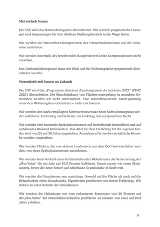 9
Méi einfach bauen
Die CSV wird das Naturschutzgesetz überarbeiten. Wir werden pragmatische Lösun-
gen und Anpassungen für den direkten Siedlungsbereich in die Wege leiten.
Wir werden die Naturschutz-Kompetenzen des Umweltministeriums auf die Grün-
zone zentrieren.
Wir werden innerhalb des bestehenden Bauperimeters keine Kompensationen mehr
vorsehen.
Das Denkmalschutzgesetz muss mit Blick auf die Wohnungskrise pragmatisch über­
arbeitet werden.
Wesentlech méi bauen an Zukunft
Die CSV wird das „Programme directeur d’aménagement du territoire 2023“ (PDAT
2023) überarbeiten. Die Einschränkung von Flächenversiegelung in manchen Ge-
meinden werden wir nicht unterstützen. Eine zukunftsweisende Landesplanung
muss den Wohnungsbau erleichtern – nicht erschweren.
Wir werden den stark ermäßigten Mehrwertsteuersatz beim Mietwohnungsbau wie-
der einführen: kurzfristig und befristet, im Einklang mit europäischem Recht.
Wir werden eine nationale Spekulationssteuer auf leerstehende Immobilien und auf
unbebautes Bauland befürworten. Das Alter für den Freibetrag für die eigenen Kin-
der wird von 25 auf 30 Jahre angehoben. Ausnahmen für landwirtschaftliche Betrie-
be werden vorgesehen.
Wir werden Flächen, die von aktiven Landwirten aus dem Dorf bewirtschaftet wer-
den, von einer Spekulationssteuer ausnehmen.
Wir werden beim Verkauf eines Grundstücks oder Wohnhauses die Versteuerung der
„Plus-Value“ für ein Jahr auf 10,5 Prozent halbieren. Damit setzen wir einen Mark-
tanreiz, bevor die neue Steuer auf unbebaute Grundstücke in Kraft tritt.
Wir werden die Grundsteuer neu ausrichten. Sowohl auf die Fläche als auch auf die
Bebaubarkeit eines Grundstücks. Eigenheime profitieren von einem Freibetrag. Wir
stehen zu einer Reform der Grundsteuer.
Wir werden die Haltedauer um vom reduzierten Steuersatz von 20 Prozent auf
der„Plus-Value“ bei Immobilienverkäufen profitieren zu können von zwei auf fünf
Jahre erhöhen.
 