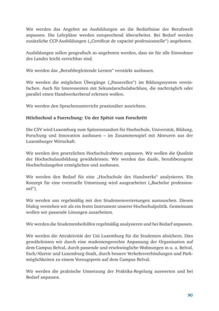 90
Wir werden das Angebot an Ausbildungen an die Bedürfnisse der Berufswelt
anpassen. Die Lehrpläne werden entsprechend überarbeitet. Bei Bedarf werden
zusätzliche CCP-Ausbildungen („Certificat de capacité professionnelle“) angeboten.
Ausbildungen sollen geografisch so angeboten werden, dass sie für alle Einwohner
des Landes leicht erreichbar sind.
Wir werden das „Berufsbegleitende Lernen“ verstärkt ausbauen.
Wir werden die möglichen Übergänge („Passerelles“) im Bildungssystem verein-
fachen. Auch für Interessenten mit Sekundarschulabschluss, die nachträglich oder
parallel einen Handwerkerberuf erlernen wollen.
Wir werden den Sprachenunterricht praxisnäher ausrichten.
Héichschoul a Fuerschung: Un der Spëtzt vum Forschrëtt
Die CSV wird Luxemburg zum Spitzenstandort für Hochschule, Universität, Bildung,
Forschung und Innovation ausbauen – im Zusammenspiel mit Akteuren aus der
Luxemburger Wirtschaft.
Wir werden den gesetzlichen Hochschulrahmen anpassen. Wir wollen die Qualität
der Hochschulausbildung gewährleisten. Wir werden das duale, berufsbezogene
Hochschulangebot ermöglichen und ausbauen.
Wir werden den Bedarf für eine „Hochschule des Handwerks“ analysieren. Ein
Konzept für eine eventuelle Umsetzung wird ausgearbeitet („Bachelor profession-
nel“).
Wir werden uns regelmäßig mit den Studentenvertretungen austauschen. Diesen
Dialog verstehen wir als ein festes Instrument unserer Hochschulpolitik. Gemeinsam
wollen wir passende Lösungen ausarbeiten.
Wir werden die Studentenbeihilfen regelmäßig analysieren und bei Bedarf anpassen.
Wir werden die Attraktivität der Uni Luxemburg für die Studenten absichern. Dies
gewährleisten wir durch eine studentengerechte Anpassung der Organisation auf
dem Campus Belval, durch passende und erschwingliche Wohnungen in u. a. Belval,
Esch/Alzette und Luxemburg-Stadt, durch bessere Verkehrsverbindungen und Park-
möglichkeiten zu einem Vorzugspreis auf dem Campus Belval.
Wir werden die praktische Umsetzung der Praktika-Regelung auswerten und bei
Bedarf anpassen.
 