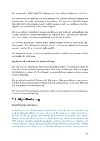 91
Wir werden eine Anlaufstelle für Studenten mit psychischen Problemen einrichten.
Wir werden die Annäherung von Forschergeist und Unternehmertum systematisch
unterstützen: für mehr Innovation in Luxemburg. Wir führen ein Start-Up Stipen-
dium für Unternehmensgründungen mit Schwerpunkt auf eine nachhaltige techno-
logische und wissenschaftliche Entwicklung ein.
Wir werden Innovationsbestrebungen von kleinen und mittleren Unternehmen aus
Handel, Handwerk, Dienstleistungssektor, Industrie und Landwirtschaft systema-
tisch unterstützen und eine entsprechende Anlaufstelle schaffen.
Wir werden Innovations-Akteure enger untereinander vernetzen: allen voran „Lu-
xinnovation“, den „Fonds national de recherche“, Inkubatoren, Wirtschaftskammern
und das „Institut de la propriété intellectuelle“.
Wir werden Incentives für Forscher und Unternehmer schaffen, um innovative Ideen
zur Marktreife zu bringen.
Eng besser Zukunft mat méi Weiderbildung
Die CSV will das bestehende Angebot an Weiterbildungen wesentlich erweitern. In
einer sich immer schneller verändernden Welt ist es unabdingbar, dass die Bürger
die Möglichkeit haben, sich dem Wandel kontinuierlich anzupassen – insbesondere
jene auf Jobsuche.
Wir werden das nationale Konzept für lebenslanges Lernen ausbauen – zusammen
mit den Berufskammern, Berufsverbänden und Unternehmen sowie allen Akteuren
aus dem Bereich der Weiterbildung.
Wir werden Weiterbildungsmöglichkeiten in Unternehmen konsequent unterstützen,
inklusive deren Vermarktung.
7.2. Digitaliséierung
Smart Country Lëtzebuerg
Luxemburg ist im Digitalzeitalter angekommen. Covid-19 hat die Digitalisierung
noch beschleunigt. Doch es bleibt viel zu tun. Der digitale ist neben dem ökolo-
gischen Wandel die größte Herausforderung für unsere Gesellschaft. Die Digitali-
sierung erfasst alle Bereiche, auch im Staat. Dies birgt Chancen und Risiken. Die
CSV will den digitalen Wandel menschlich gestalten und Vertrauen schaffen. Wir
wollen Inklusion, keine Spaltung. Digitalisierung darf kein Selbstzweck, sondern
muss Mittel zum Fortschritt sein: im digitalen Alltag, mit solidem Datenschutz und
 