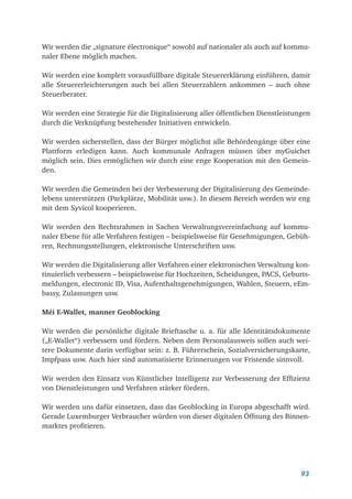 93
Wir werden die „signature électronique“ sowohl auf nationaler als auch auf kommu-
naler Ebene möglich machen.
Wir werden eine komplett vorausfüllbare digitale Steuererklärung einführen, damit
alle Steuererleichterungen auch bei allen Steuerzahlern ankommen – auch ohne
Steuerberater.
Wir werden eine Strategie für die Digitalisierung aller öffentlichen Dienstleistungen
durch die Verknüpfung bestehender Initiativen entwickeln.
Wir werden sicherstellen, dass der Bürger möglichst alle Behördengänge über eine
Plattform erledigen kann. Auch kommunale Anfragen müssen über myGuichet
möglich sein. Dies ermöglichen wir durch eine enge Kooperation mit den Gemein-
den.
Wir werden die Gemeinden bei der Verbesserung der Digitalisierung des Gemeinde-
lebens unterstützen (Parkplätze, Mobilität usw.). In diesem Bereich werden wir eng
mit dem Syvicol kooperieren.
Wir werden den Rechtsrahmen in Sachen Verwaltungsvereinfachung auf kommu-
naler Ebene für alle Verfahren festigen – beispielsweise für Genehmigungen, Gebüh-
ren, Rechnungsstellungen, elektronische Unterschriften usw.
Wir werden die Digitalisierung aller Verfahren einer elektronischen Verwaltung kon-
tinuierlich verbessern – beispielsweise für Hochzeiten, Scheidungen, PACS, Geburts-
meldungen, electronic ID, Visa, Aufenthaltsgenehmigungen, Wahlen, Steuern, eEm-
bassy, Zulassungen usw.
Méi E-Wallet, manner Geoblocking
Wir werden die persönliche digitale Brieftasche u. a. für alle Identitätsdokumente
(„E-Wallet“) verbessern und fördern. Neben dem Personalausweis sollen auch wei-
tere Dokumente darin verfügbar sein: z. B. Führerschein, Sozialversicherungskarte,
Impfpass usw. Auch hier sind automatisierte Erinnerungen vor Fristende sinnvoll.
Wir werden den Einsatz von Künstlicher Intelligenz zur Verbesserung der Effizienz
von Dienstleistungen und Verfahren stärker fördern.
Wir werden uns dafür einsetzen, dass das Geoblocking in Europa abgeschafft wird.
Gerade Luxemburger Verbraucher würden von dieser digitalen Öffnung des Binnen-
marktes profitieren.
 
