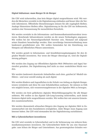 94
Digital Inklusioun: mam Bierger fir de Bierger
Die CSV wird sicherstellen, dass kein Bürger digital ausgeschlossen wird. Wir wer-
den die Menschen verstärkt in die Digitalisierung einbinden und besser über die Vor-
teile informieren. Öffentliche Dienstleistungen müssen für alle zugänglich bleiben.
Analoge Hintertüren bleiben offen. Digitalisierung ist für die CSV nie Selbstzweck,
sondern eine Voraussetzung für menschlichen Fortschritt.
Wir werden verstärkt in die Informations- und Kommunikationsinfrastruktur inves-
tieren. Bestehende Infrastrukturen werden an die neuen Technologien angepasst.
Wir wollen bei der Netzwerkgesellschaft Vorreiter sein. Niemand soll aufgrund
seines Standorts benachteiligt werden. Eine zuverlässige Internetverbindung muss
landesweit gewährleistet sein. Wir wollen Gemeinden bei der Einrichtung von
Hotspots auf öffentlichen Plätzen unterstützen.
Wir werden gezielt in Informations- und Sensibilisierungskampagnen für den di-
gitalen Wandel investieren. Nur wenn der Bürger überzeugt ist, wird die Digitali-
sierung gelingen.
Wir werden den Zugang zur öffentlichen digitalen Welt (Webseiten und Apps) bar-
rierefrei gestalten. Die Digitalisierung darf nicht zu einer zusätzlichen Hürde wer-
den.
Wir werden landesweit dezentrale Anlaufstellen nach dem „guichet.lu“-Modell ein-
führen – und zwar sowohl analog als auch digital.
Wir werden Kindern und Jugendlichen in der Schule von Anfang an digitale Kompe-
tenzen vermitteln und diese bis zum Schulabschluss ausbauen. Sie müssen so früh
wie möglich lernen, sich verantwortungsbewusst in der digitalen Welt zu bewegen.
Wir werden ein breit gefächertes digitales Weiterbildungsangebot für alle Bürger
anbieten. Wir wollen so das digitale Life-Long-Learning sicherstellen, auch damit
Senioren digital nicht ausgeschlossen werden. Wir wollen hier mit unseren Gemein-
den zusammenarbeiten.
Wir werden ökonomisch schwachen Bürgern den Zugang zur digitalen Welt in Zu-
sammenarbeit mit den Sozialämtern ermöglichen. Jeder Bürger muss Zugang zum
Internet haben. Die CSV wird niemanden bei der Digitalisierung zurücklassen.
Méi a Cybersécherheet investéieren
Die CSV wird verstärkt in Cybersicherheit und in die Verbesserung von sicheren Kom-
munikationssystemen investieren. Die Cybersicherheit bleibt für uns eine Dauerauf-
gabe: zum Schutz der Bürger und Unternehmen. Aus geostrategischen Gründen wer-
 