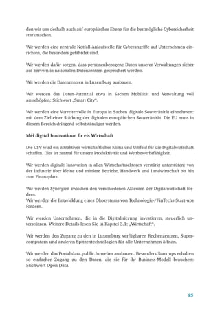 95
den wir uns deshalb auch auf europäischer Ebene für die bestmögliche Cybersicherheit
starkmachen.
Wir werden eine zentrale Notfall-Anlaufstelle für Cyberangriffe auf Unternehmen ein-
richten, die besonders gefährdet sind.
Wir werden dafür sorgen, dass personenbezogene Daten unserer Verwaltungen sicher
auf Servern in nationalen Datenzentren gespeichert werden.
Wir werden die Datenzentren in Luxemburg ausbauen.
Wir werden das Daten-Potenzial etwa in Sachen Mobilität und Verwaltung voll
ausschöpfen: Stichwort „Smart City“.
Wir werden eine Vorreiterrolle in Europa in Sachen digitale Souveränität einnehmen:
mit dem Ziel einer Stärkung der digitalen europäischen Souveränität. Die EU muss in
diesem Bereich dringend selbstständiger werden.
Méi digital Innovatioun fir eis Wirtschaft
Die CSV wird ein attraktives wirtschaftliches Klima und Umfeld für die Digitalwirtschaft
schaffen. Dies ist zentral für unsere Produktivität und Wettbewerbsfähigkeit.
Wir werden digitale Innovation in allen Wirtschaftssektoren verstärkt unterstüten: von
der Industrie über kleine und mittlere Betriebe, Handwerk und Landwirtschaft bis hin
zum Finanzplatz.
Wir werden Synergien zwischen den verschiedenen Akteuren der Digitalwirtschaft för-
dern.
Wir werden die Entwicklung eines Ökosystems von Technologie-/FinTechs-Start-ups
fördern.
Wir werden Unternehmen, die in die Digitalisierung investieren, steuerlich un-
terstützen. Weitere Details lesen Sie in Kapitel 3.1: „Wirtschaft“.
Wir werden den Zugang zu den in Luxemburg verfügbaren Rechenzentren, Super-
computern und anderen Spitzentechnologien für alle Unternehmen öffnen.
Wir werden das Portal data.public.lu weiter ausbauen. Besonders Start-ups erhalten
so einfacher Zugang zu den Daten, die sie für ihr Business-Modell brauchen:
Stichwort Open Data.
 