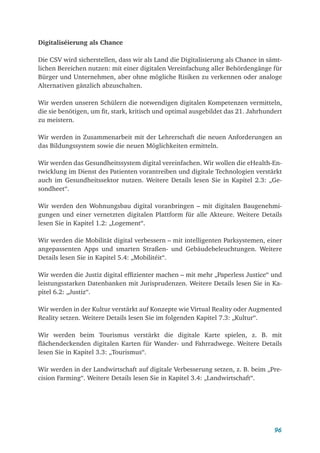 96
Digitaliséierung als Chance
Die CSV wird sicherstellen, dass wir als Land die Digitalisierung als Chance in sämt-
lichen Bereichen nutzen: mit einer digitalen Vereinfachung aller Behördengänge für
Bürger und Unternehmen, aber ohne mögliche Risiken zu verkennen oder analoge
Alternativen gänzlich abzuschalten.
Wir werden unseren Schülern die notwendigen digitalen Kompetenzen vermitteln,
die sie benötigen, um fit, stark, kritisch und optimal ausgebildet das 21. Jahrhundert
zu meistern.
Wir werden in Zusammenarbeit mit der Lehrerschaft die neuen Anforderungen an
das Bildungssystem sowie die neuen Möglichkeiten ermitteln.
Wir werden das Gesundheitssystem digital vereinfachen. Wir wollen die eHealth-En-
twicklung im Dienst des Patienten vorantreiben und digitale Technologien verstärkt
auch im Gesundheitssektor nutzen. Weitere Details lesen Sie in Kapitel 2.3: „Ge-
sondheet“.
Wir werden den Wohnungsbau digital voranbringen – mit digitalen Baugenehmi-
gungen und einer vernetzten digitalen Plattform für alle Akteure. Weitere Details
lesen Sie in Kapitel 1.2: „Logement“.
Wir werden die Mobilität digital verbessern – mit intelligenten Parksystemen, einer
angepassenten Apps und smarten Straßen- und Gebäudebeleuchtungen. Weitere
Details lesen Sie in Kapitel 5.4: „Mobilitéit“.
Wir werden die Justiz digital effizienter machen – mit mehr „Paperless Justice“ und
leistungsstarken Datenbanken mit Jurisprudenzen. Weitere Details lesen Sie in Ka-
pitel 6.2: „Justiz“.
Wir werden in der Kultur verstärkt auf Konzepte wie Virtual Reality oder Augmented
Reality setzen. Weitere Details lesen Sie im folgenden Kapitel 7.3: „Kultur“.
Wir werden beim Tourismus verstärkt die digitale Karte spielen, z. B. mit
flächendeckenden digitalen Karten für Wander- und Fahrradwege. Weitere Details
lesen Sie in Kapitel 3.3: „Tourismus“.
Wir werden in der Landwirtschaft auf digitale Verbesserung setzen, z. B. beim „Pre-
cision Farming“. Weitere Details lesen Sie in Kapitel 3.4: „Landwirtschaft“.
 