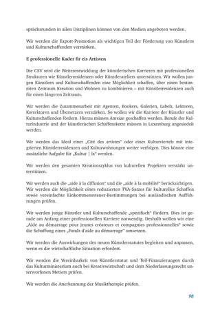 98
sprächsrunden in allen Disziplinen können von den Medien angeboten werden.
Wir werden die Export-Promotion als wichtigen Teil der Förderung von Künstlern
und Kulturschaffenden verstärken.
E professionelle Kader fir eis Artisten
Die CSV wird die Weiterentwicklung der künstlerischen Karrieren mit professionellen
Strukturen wie Künstlerresidenzen oder Künstlerateliers unterstützen. Wir wollen jun-
gen Künstlern und Kulturschaffenden eine Möglichkeit schaffen, über einen bestim-
mten Zeitraum Kreation und Wohnen zu kombinieren – mit Künstlerresidenzen auch
für einen längeren Zeitraum.
Wir werden die Zusammenarbeit mit Agenten, Bookers, Galerien, Labels, Lektoren,
Korrektoren und Übersetzern verstärken. So wollen wir die Karriere der Künstler und
Kulturschaffenden fördern. Hierzu müssen Anreize geschaffen werden. Berufe der Kul-
turindustrie und der künstlerischen Schaffenskette müssen in Luxemburg angesiedelt
werden.
Wir werden das Ideal einer „Cité des artistes“ oder eines Kulturviertels mit inte-
grierten Künstlerresidenzen und Kulturwohnungen weiter verfolgen. Dies könnte eine
zusätzliche Aufgabe für „Kultur | lx“ werden.
Wir werden den gesamten Kreationszyklus von kulturellen Projekten verstärkt un-
terstützen.
Wir werden auch die „aide à la diffusion“ und die „aide à la mobilité“ berücksichtigen.
Wir werden die Möglichkeit eines reduzierten TVA-Satzes für kulturelles Schaffen
sowie vereinfachte Einkommenssteuer-Bestimmungen bei ausländischen Auffüh-
rungen prüfen.
Wir werden junge Künstler und Kulturschaffende „spezifisch“ fördern. Dies ist ge-
rade am Anfang einer professionellen Karriere notwendig. Deshalb wollen wir eine
„Aide au démarrage pour jeunes créateurs et compagnies professionnelles“ sowie
die Schaffung eines „Fonds d’aide au démarrage“ umsetzen.
Wir werden die Auswirkungen des neuen Künstlerstatutes begleiten und anpassen,
wenn es die wirtschaftliche Situation erfordert.
Wir werden die Vereinbarkeit von Künstlerstatut und Teil-Finanzierungen durch
das Kulturministerium auch bei Kreativwirtschaft und dem Niederlassungsrecht un-
terworfenen Metiers prüfen.
Wir werden die Anerkennung der Musiktherapie prüfen.
 