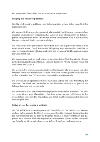 99
Wir werden ein Gesetz über das Mäzenatentum ausarbeiten.
Zougang zur Kultur fir jiddereen
Die CSV wird verstärkt auf Kunst- und Kulturvermittler setzen. Kultur muss für jeden
zugänglich sein.
Wir werden die Kultur zu einem normalen Bestandteil des Schulprogramms machen.
Literatur einheimischer zeitgenössischer Autoren muss obligatorisch im Lehrpro-
gramm integriert sein. Kunst und Kultur müssen ihren festen Platz in den Schulen,
Maisons relais und Kindertagesstätten haben.
Wir werden auf mehr partizipative Kultur für Kinder und Jugendliche setzen. Kultur
weitet den Horizont. Damit kann nicht früh genug begonnen werden. Darüber hi-
naus bereitet partizipative Kultur spielerisch und kreativ auf die Herausforderungen
der Gesellschaft vor.
Wir werden verschiedene, noch unterrepräsentierte Kulturdisziplinen in die pädago-
gische Kulturvermittlung einbinden. Dies gilt besonders für die Maisons relais und
die Klassen des Zyklus 1.
Wir werden den beschlossenen kostenfreien Musikunterricht gemeinsam mit allen
Akteuren umsetzen. Kommunale Maisons relais und Kindertagesstätten wollen wir
stärker einbinden. Die CSV steht zum kostenfreien Musikunterricht.
Wir werden das entsprechende Gesetz nach zwei Jahren auf seine Umsetzung hin
bewerten. Der Anteil der Gemeinden an der Finanzlast muss sich im gesetzlichen
Rahmen bewegen und tragbar sein.
Wir werden das Netz der öffentlichen regionalen Bibliotheken ausbauen. Das ents-
prechende Gesetz wird überarbeitet. Der Staat muss eine Anreizförderung in den
ersten Jahren vorsehen. Die Einbindung von Schul- und Sekundarschulbibliotheken
muss möglich sein.
Kultur an eise Regiounen a Veräiner
Die CSV will Kultur in den Regionen und Gemeinden, in den Städten und Dörfern
stärken. Kultur muss in die Viertel getragen werden. Die regionale Kulturanimation
des Kulturministeriums ist hier die tragende Säule. Sie muss verstärkt in den Re-
gionen aktiv werden. Auch den regionalen Kulturzentren kommt hierbei eine wich-
tige Aufgabe zu. Gemeinden haben eine kulturelle Aufgabe wahrzunehmen.
 