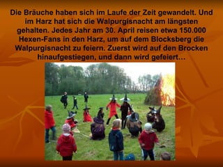 Die Bräuche haben sich im Laufe der Zeit gewandelt. Und im Harz hat sich die Walpurgisnacht am längsten gehalten. Jedes Jahr am 30. April reisen etwa 150.000 Hexen-Fans in den Harz, um auf dem Blocksberg die Walpurgisnacht zu feiern. Zuerst wird auf den Brocken hinaufgestiegen, und dann wird gefeiert… 