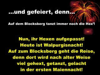 … und gefeiert, denn…   Auf dem Blocksberg tanzt immer noch die Hex’! Nun, ihr Hexen aufgepasst! Heute ist Walpurgisnacht! Auf zum Blocksberg geht die Reise, denn dort wird nach alter Weise viel gehext, getanzt, gelacht in der ersten Maiennacht! 