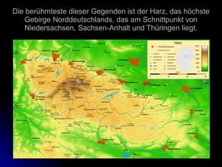 Die berühmteste dieser Gegenden ist der Harz, das höchste Gebirge Norddeutschlands, das am Schnittpunkt von Niedersachsen, Sachsen-Anhalt und Thüringen liegt. 