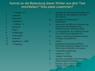 Kannst du die Bedeutung dieser Wörter aus dem Text erschlie ßen? Was passt zusammen? – r Vorfahr, -en verbreiten  bezeichnen  verdammen  -r Auftrag, ¨-e beweisen  foltern  verdächtigen  voraussagen  heidnisch  aufgehen in + AKK -r Ursprung  jemanden für sehr unmoralisch halten und deswegen ein sehr negatives Urteil über ihn sprechen. jemandem die Schuld geben, beschuldigen nachweisen; mit Hilfe von Tatsachen und Argumenten die Richtigkeit einer Behauptung oder Vermutung zeigen. -r Ausgangspunkt; der Zeitpunkt oder der Ort, an dem etwas angefangen hat. jemand, von dem man abstammt und der vor langer Zeit gelebt hat. nennen  jemandem mit bestimmten Mitteln körperliche Schmerzen zufügen (z.B. um ihn zu einem Geständnis zu zwingen). voraussehen, prophezeien werden zu + DAT Aufgabe, Bestellung sagt man zu jemandem, der keiner der großen Religionen angehört bewirken, dass es etwas in einem grö ßeren Gebiet gibt als vorher. 