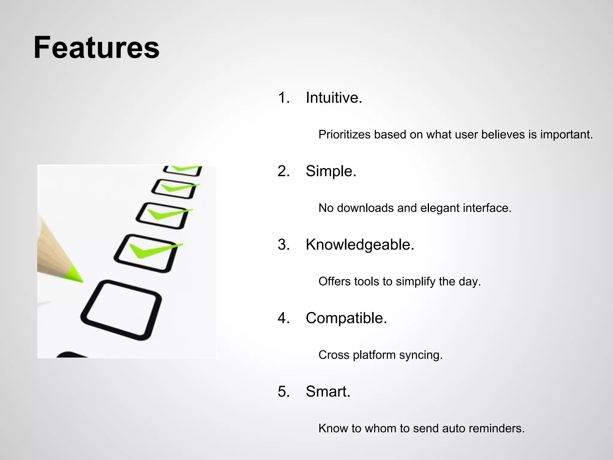 Features
1. Intuitive.
Prioritizes based on what user believes is important.
2. Simple.
No downloads and elegant interface.
3. Knowledgeable.
Offers tools to simplify the day.
4. Compatible.
Cross platform syncing.
5. Smart.
Know to whom to send auto reminders.
 