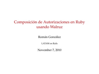 Composici´on de Autorizaciones en Ruby
usando Walruz
Rom´an Gonz´alez
LATAM on Rails
November 7, 2010
 