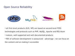 Open Source Reliability all first-level products (OJS, WP) are based on second-level FOSS technologies and protocols such as PHP, MySQL, Apache and RSS/Atom mature, well-supported and well-documented products 90% of software development is outsourced - advantage : we can focus on the content and on making it accessible 