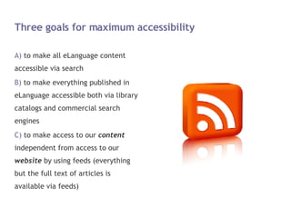 Three goals for maximum accessibility to make all eLanguage content accessible via search to make everything published in eLanguage accessible both via library catalogs and commercial search engines to make access to our  content  independent from access to our  website  by using feeds (everything but the full text of articles is available via feeds) 