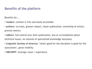 Benefits of the platform Benefits for... readers : content is free and easily accessible authors : no costs, greater impact, faster publication, ownership of article, precise metrics editors : full control over their publication, less or no headaches about technical issues, no volumes of specialized knowledge necessary Linguistic Society of America : "what's good for the discipline is good for the association", great visibility HBZ/DIPP : strategic value / experience 