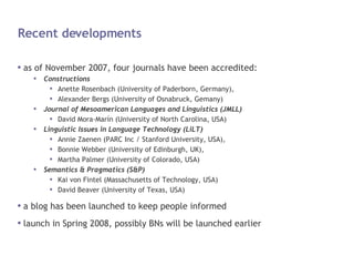 Recent developments as of November 2007, four journals have been accredited: Constructions Anette Rosenbach (University of Paderborn, Germany), Alexander Bergs (University of Osnabruck, Gemany) Journal of Mesoamerican Languages and Linguistics (JMLL) David Mora-Marín (University of North Carolina, USA) Linguistic Issues in Language Technology (LiLT) Annie Zaenen (PARC Inc / Stanford University, USA), Bonnie Webber (University of Edinburgh, UK), Martha Palmer (University of Colorado, USA) Semantics & Pragmatics (S&P) Kai von Fintel (Massachusetts of Technology, USA) David Beaver (University of Texas, USA) a blog has been launched to keep people informed launch in Spring 2008, possibly BNs will be launched earlier 