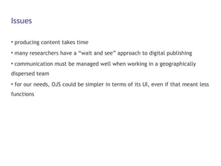 Issues producing content takes time many researchers have a “wait and see” approach to digital publishing communication must be managed well when working in a geographically dispersed team for our needs, OJS could be simpler in terms of its UI, even if that meant less functions 